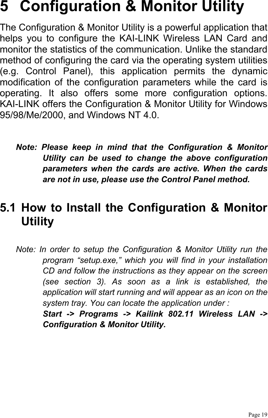  Page 19  5  Configuration &amp; Monitor Utility The Configuration &amp; Monitor Utility is a powerful application that helps you to configure the KAI-LINK Wireless LAN Card and monitor the statistics of the communication. Unlike the standard method of configuring the card via the operating system utilities (e.g. Control Panel), this application permits the dynamic modification of the configuration parameters while the card is operating. It also offers some more configuration options. KAI-LINK offers the Configuration &amp; Monitor Utility for Windows 95/98/Me/2000, and Windows NT 4.0.  Note: Please keep in mind that the Configuration &amp; Monitor Utility can be used to change the above configuration parameters when the cards are active. When the cards are not in use, please use the Control Panel method.  5.1 How to Install the Configuration &amp; Monitor Utility  Note: In order to setup the Configuration &amp; Monitor Utility run the program “setup.exe,” which you will find in your installation CD and follow the instructions as they appear on the screen (see section 3). As soon as a link is established, the application will start running and will appear as an icon on the system tray. You can locate the application under : Start -&gt; Programs -&gt; Kailink 802.11 Wireless LAN -&gt; Configuration &amp; Monitor Utility. 