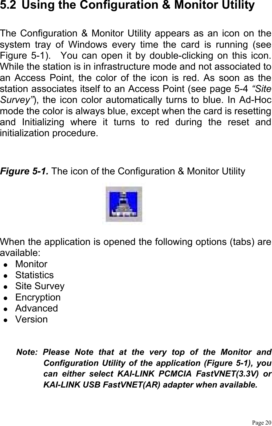  Page 20  5.2  Using the Configuration &amp; Monitor Utility  The Configuration &amp; Monitor Utility appears as an icon on the system tray of Windows every time the card is running (see Figure 5-1).  You can open it by double-clicking on this icon. While the station is in infrastructure mode and not associated to an Access Point, the color of the icon is red. As soon as the station associates itself to an Access Point (see page 5-4 “Site Survey”), the icon color automatically turns to blue. In Ad-Hoc mode the color is always blue, except when the card is resetting and Initializing where it turns to red during the reset and initialization procedure.  Figure 5-1. The icon of the Configuration &amp; Monitor Utility   When the application is opened the following options (tabs) are available:   Monitor   Statistics   Site Survey   Encryption   Advanced   Version  Note: Please Note that at the very top of the Monitor and Configuration Utility of the application (Figure 5-1), you can either select KAI-LINK PCMCIA FastVNET(3.3V) or KAI-LINK USB FastVNET(AR) adapter when available. 