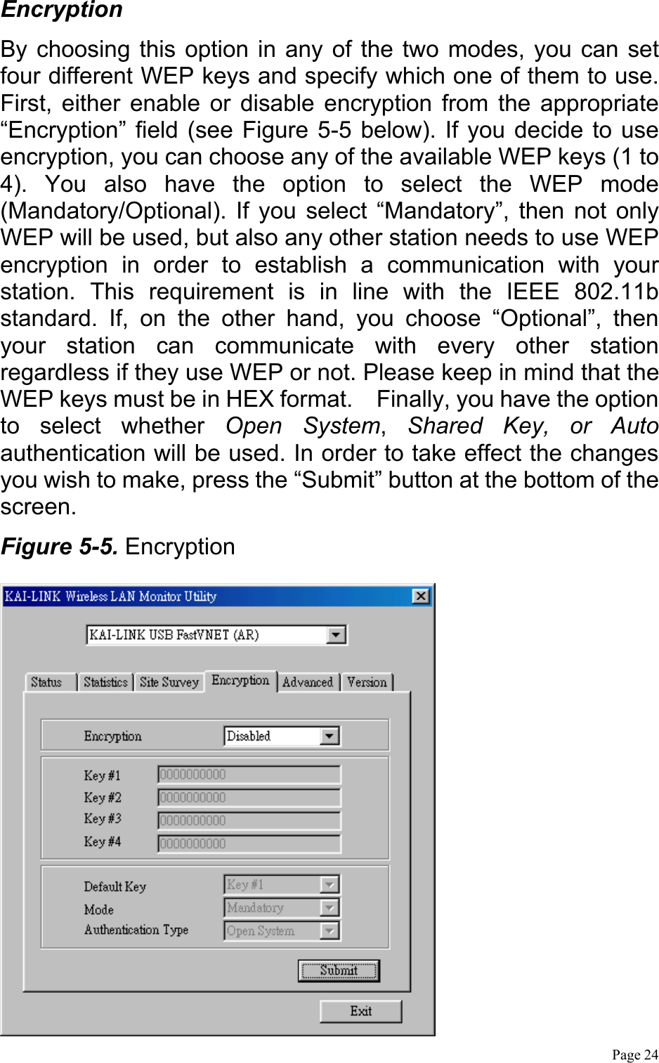  Page 24 Encryption By choosing this option in any of the two modes, you can set four different WEP keys and specify which one of them to use. First, either enable or disable encryption from the appropriate “Encryption” field (see Figure 5-5 below). If you decide to use encryption, you can choose any of the available WEP keys (1 to 4). You also have the option to select the WEP mode (Mandatory/Optional). If you select “Mandatory”, then not only WEP will be used, but also any other station needs to use WEP encryption in order to establish a communication with your station. This requirement is in line with the IEEE 802.11b standard. If, on the other hand, you choose “Optional”, then your station can communicate with every other station regardless if they use WEP or not. Please keep in mind that the WEP keys must be in HEX format.    Finally, you have the option to select whether Open System,  Shared Key, or Auto authentication will be used. In order to take effect the changes you wish to make, press the “Submit” button at the bottom of the screen. Figure 5-5. Encryption  