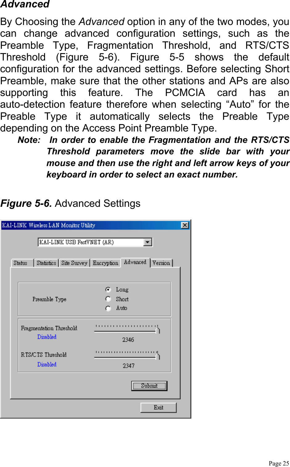  Page 25 Advanced By Choosing the Advanced option in any of the two modes, you can change advanced configuration settings, such as the Preamble Type, Fragmentation Threshold, and RTS/CTS Threshold (Figure 5-6). Figure 5-5 shows the default configuration for the advanced settings. Before selecting Short Preamble, make sure that the other stations and APs are also supporting this feature. The PCMCIA card has an auto-detection feature therefore when selecting “Auto” for the Preable Type it automatically selects the Preable Type depending on the Access Point Preamble Type. Note:  In order to enable the Fragmentation and the RTS/CTS Threshold parameters move the slide bar with your mouse and then use the right and left arrow keys of your keyboard in order to select an exact number.  Figure 5-6. Advanced Settings   