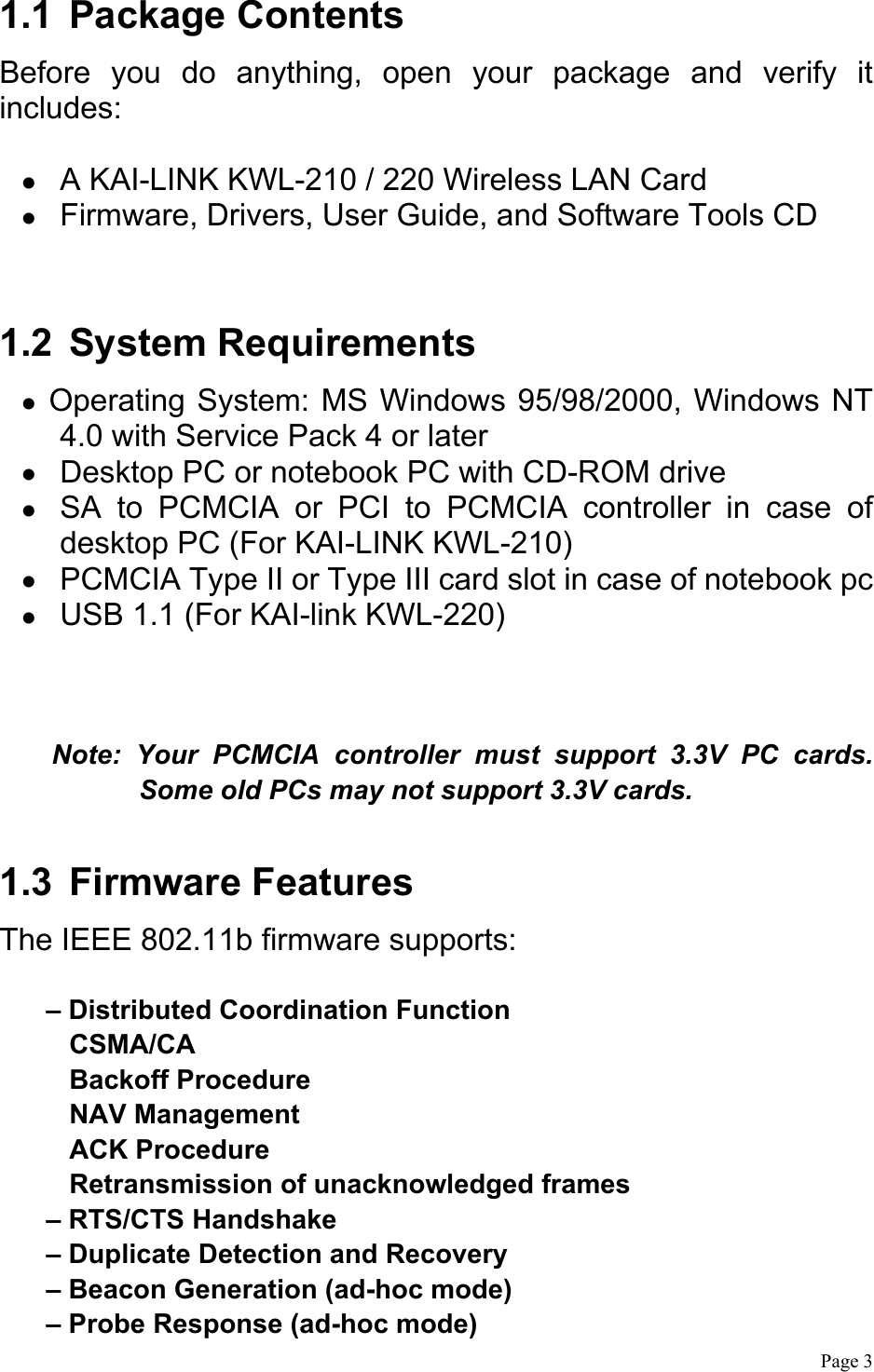  Page 3  1.1 Package Contents Before you do anything, open your package and verify it includes:    A KAI-LINK KWL-210 / 220 Wireless LAN Card     Firmware, Drivers, User Guide, and Software Tools CD  1.2 System Requirements  Operating System: MS Windows 95/98/2000, Windows NT 4.0 with Service Pack 4 or later   Desktop PC or notebook PC with CD-ROM drive   SA to PCMCIA or PCI to PCMCIA controller in case of desktop PC (For KAI-LINK KWL-210)   PCMCIA Type II or Type III card slot in case of notebook pc     USB 1.1 (For KAI-link KWL-220)   Note: Your PCMCIA controller must support 3.3V PC cards. Some old PCs may not support 3.3V cards.  1.3 Firmware Features The IEEE 802.11b firmware supports:  – Distributed Coordination Function CSMA/CA Backoff Procedure NAV Management ACK Procedure Retransmission of unacknowledged frames – RTS/CTS Handshake – Duplicate Detection and Recovery – Beacon Generation (ad-hoc mode) – Probe Response (ad-hoc mode) 