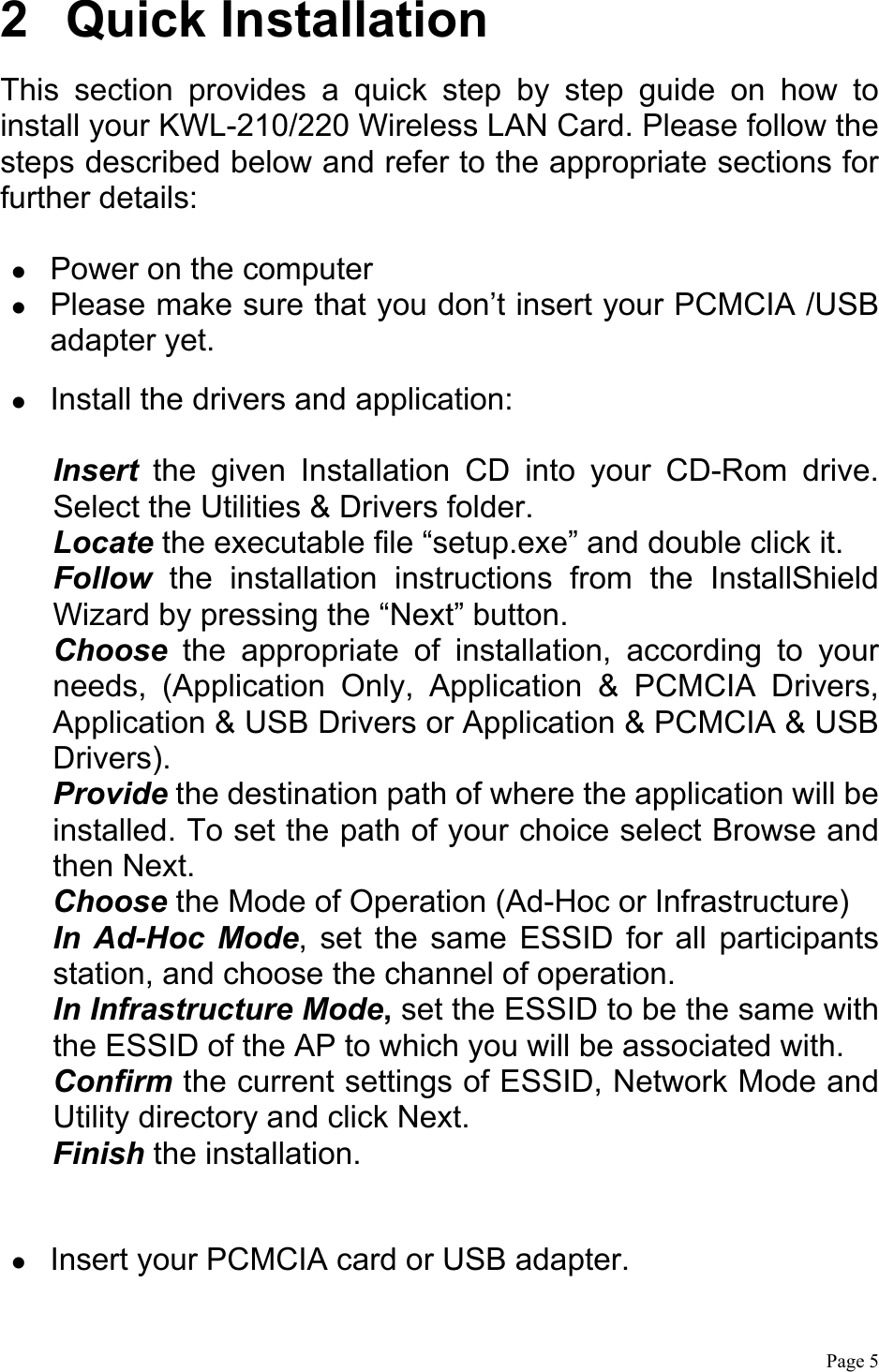  Page 5  2 Quick Installation This section provides a quick step by step guide on how to install your KWL-210/220 Wireless LAN Card. Please follow the steps described below and refer to the appropriate sections for further details:    Power on the computer   Please make sure that you don’t insert your PCMCIA /USB adapter yet.    Install the drivers and application:  Insert the given Installation CD into your CD-Rom drive. Select the Utilities &amp; Drivers folder. Locate the executable file “setup.exe” and double click it. Follow the installation instructions from the InstallShield Wizard by pressing the “Next” button. Choose the appropriate of installation, according to your needs, (Application Only, Application &amp; PCMCIA Drivers, Application &amp; USB Drivers or Application &amp; PCMCIA &amp; USB Drivers). Provide the destination path of where the application will be installed. To set the path of your choice select Browse and then Next. Choose the Mode of Operation (Ad-Hoc or Infrastructure)   In Ad-Hoc Mode, set the same ESSID for all participants station, and choose the channel of operation. In Infrastructure Mode, set the ESSID to be the same with the ESSID of the AP to which you will be associated with. Confirm the current settings of ESSID, Network Mode and Utility directory and click Next. Finish the installation.    Insert your PCMCIA card or USB adapter. 