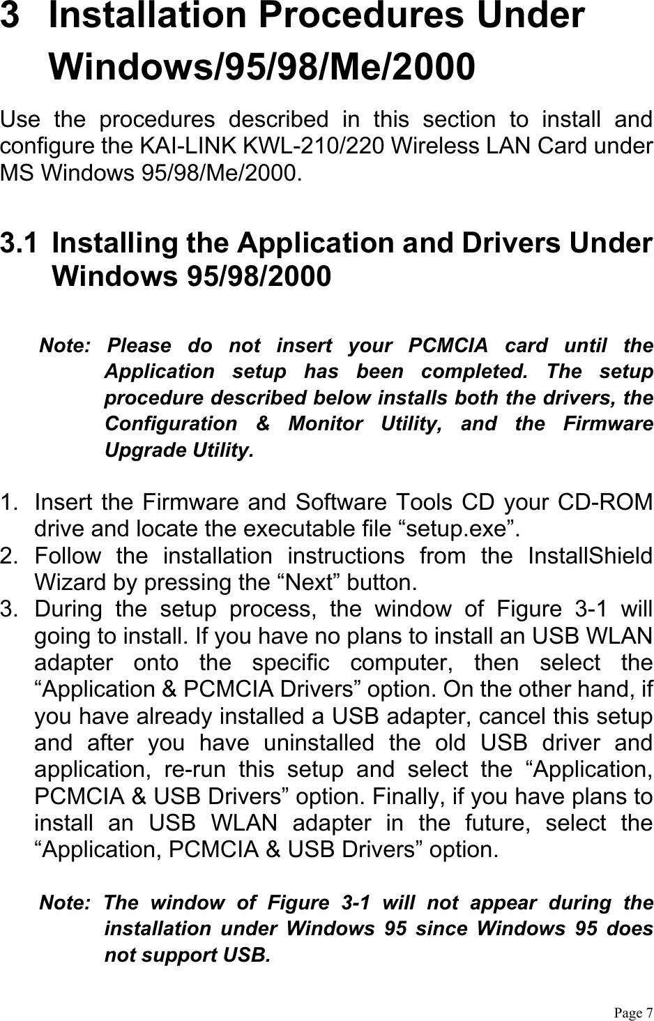  Page 7  3  Installation Procedures Under Windows/95/98/Me/2000 Use the procedures described in this section to install and configure the KAI-LINK KWL-210/220 Wireless LAN Card under MS Windows 95/98/Me/2000.  3.1  Installing the Application and Drivers Under Windows 95/98/2000  Note: Please do not insert your PCMCIA card until the Application setup has been completed. The setup procedure described below installs both the drivers, the Configuration &amp; Monitor Utility, and the Firmware Upgrade Utility.  1.  Insert the Firmware and Software Tools CD your CD-ROM drive and locate the executable file “setup.exe”. 2. Follow the installation instructions from the InstallShield Wizard by pressing the “Next” button. 3.  During the setup process, the window of Figure 3-1 will going to install. If you have no plans to install an USB WLAN adapter onto the specific computer, then select the “Application &amp; PCMCIA Drivers” option. On the other hand, if you have already installed a USB adapter, cancel this setup and after you have uninstalled the old USB driver and application, re-run this setup and select the “Application, PCMCIA &amp; USB Drivers” option. Finally, if you have plans to install an USB WLAN adapter in the future, select the “Application, PCMCIA &amp; USB Drivers” option.  Note: The window of Figure 3-1 will not appear during the installation under Windows 95 since Windows 95 does not support USB. 