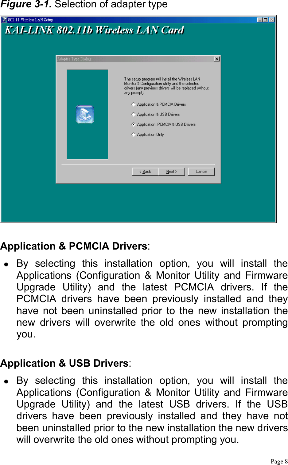  Page 8 Figure 3-1. Selection of adapter type   Application &amp; PCMCIA Drivers:   By selecting this installation option, you will install the Applications (Configuration &amp; Monitor Utility and Firmware Upgrade Utility) and the latest PCMCIA drivers. If the PCMCIA drivers have been previously installed and they have not been uninstalled prior to the new installation the new drivers will overwrite the old ones without prompting you.  Application &amp; USB Drivers:   By selecting this installation option, you will install the Applications (Configuration &amp; Monitor Utility and Firmware Upgrade Utility) and the latest USB drivers. If the USB drivers have been previously installed and they have not been uninstalled prior to the new installation the new drivers will overwrite the old ones without prompting you.  