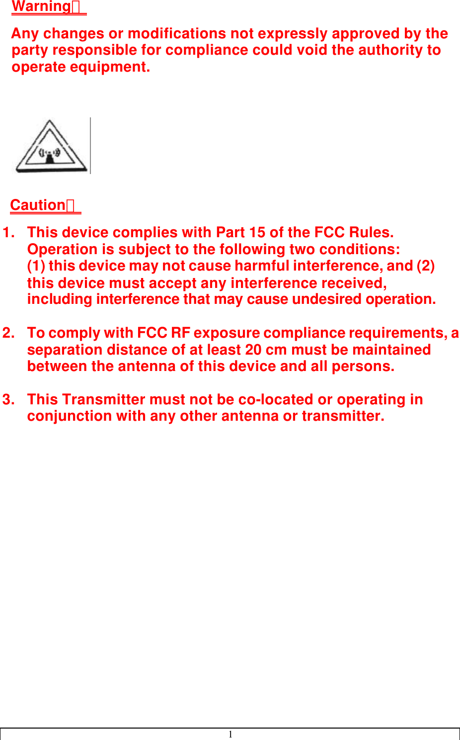 1  Warning： Any changes or modifications not expressly approved by the party responsible for compliance could void the authority to operate equipment.       Caution： 1. This device complies with Part 15 of the FCC Rules. Operation is subject to the following two conditions:  (1) this device may not cause harmful interference, and (2) this device must accept any interference received, including interference that may cause undesired operation.  2. To comply with FCC RF exposure compliance requirements, a separation distance of at least 20 cm must be maintained between the antenna of this device and all persons.  3. This Transmitter must not be co-located or operating in conjunction with any other antenna or transmitter.   