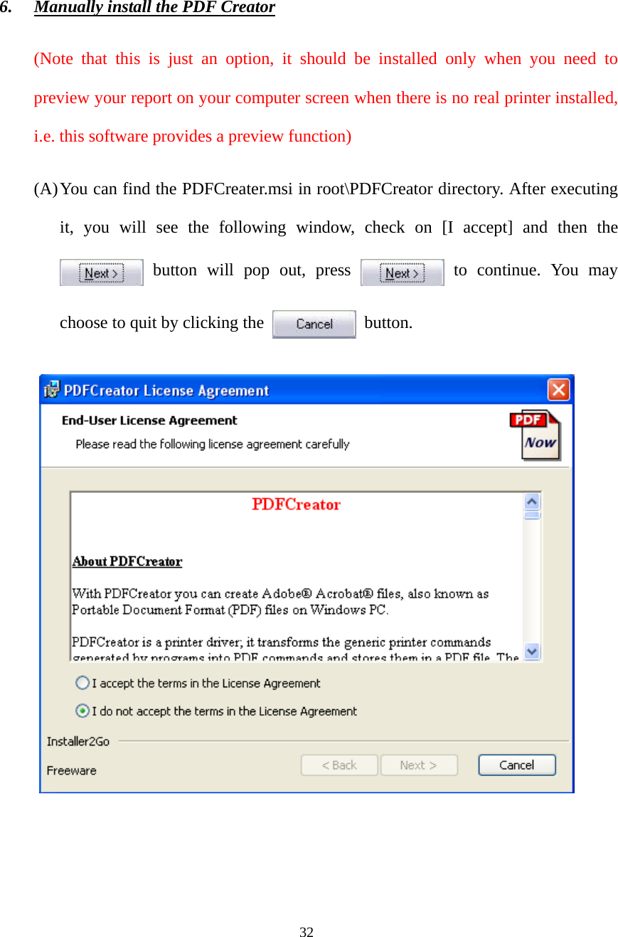 32 6. Manually install the PDF Creator (Note that this is just an option, it should be installed only when you need to preview your report on your computer screen when there is no real printer installed, i.e. this software provides a preview function) (A) You can find the PDFCreater.msi in root\PDFCreator directory. After executing it, you will see the following window, check on [I accept] and then the  button will pop out, press   to continue. You may choose to quit by clicking the   button.   