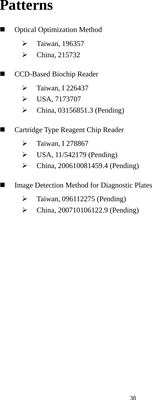 38 Patterns  Optical Optimization Method ¾ Taiwan, 196357 ¾ China, 215732  CCD-Based Biochip Reader ¾ Taiwan, I 226437 ¾ USA, 7173707 ¾ China, 03156851.3 (Pending)  Cartridge Type Reagent Chip Reader ¾ Taiwan, I 278867 ¾ USA, 11/542179 (Pending) ¾ China, 200610081459.4 (Pending)  Image Detection Method for Diagnostic Plates ¾ Taiwan, 096112275 (Pending) ¾ China, 200710106122.9 (Pending) 