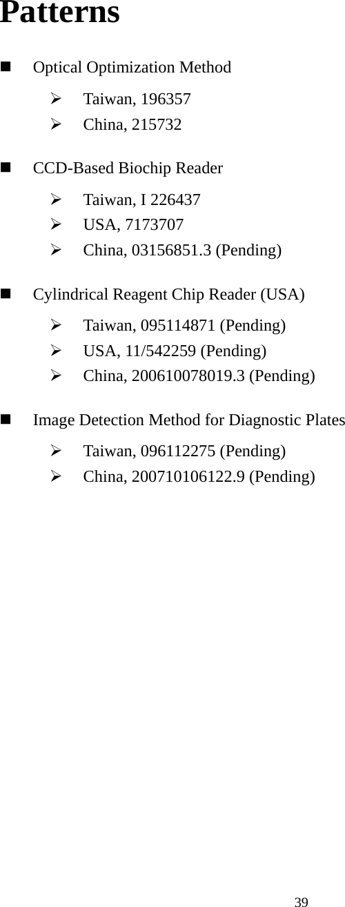  39Patterns  Optical Optimization Method ¾ Taiwan, 196357 ¾ China, 215732  CCD-Based Biochip Reader ¾ Taiwan, I 226437 ¾ USA, 7173707 ¾ China, 03156851.3 (Pending)  Cylindrical Reagent Chip Reader (USA) ¾ Taiwan, 095114871 (Pending) ¾ USA, 11/542259 (Pending) ¾ China, 200610078019.3 (Pending)  Image Detection Method for Diagnostic Plates ¾ Taiwan, 096112275 (Pending) ¾ China, 200710106122.9 (Pending) 