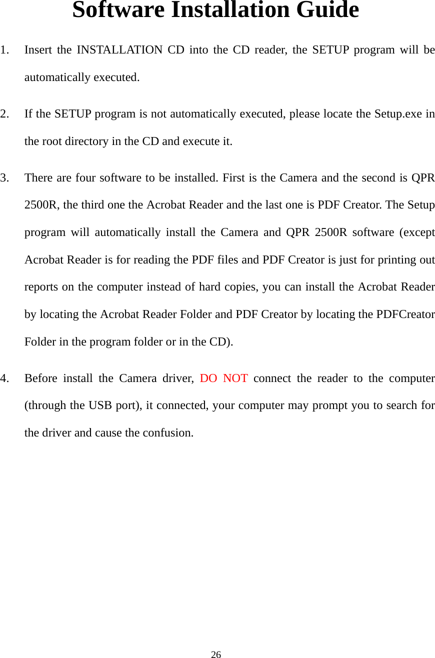 26 Software Installation Guide 1. Insert the INSTALLATION CD into the CD reader, the SETUP program will be automatically executed. 2. If the SETUP program is not automatically executed, please locate the Setup.exe in the root directory in the CD and execute it. 3. There are four software to be installed. First is the Camera and the second is QPR 2500R, the third one the Acrobat Reader and the last one is PDF Creator. The Setup program will automatically install the Camera and QPR 2500R software (except Acrobat Reader is for reading the PDF files and PDF Creator is just for printing out reports on the computer instead of hard copies, you can install the Acrobat Reader by locating the Acrobat Reader Folder and PDF Creator by locating the PDFCreator Folder in the program folder or in the CD). 4. Before install the Camera driver, DO NOT connect the reader to the computer (through the USB port), it connected, your computer may prompt you to search for the driver and cause the confusion.  