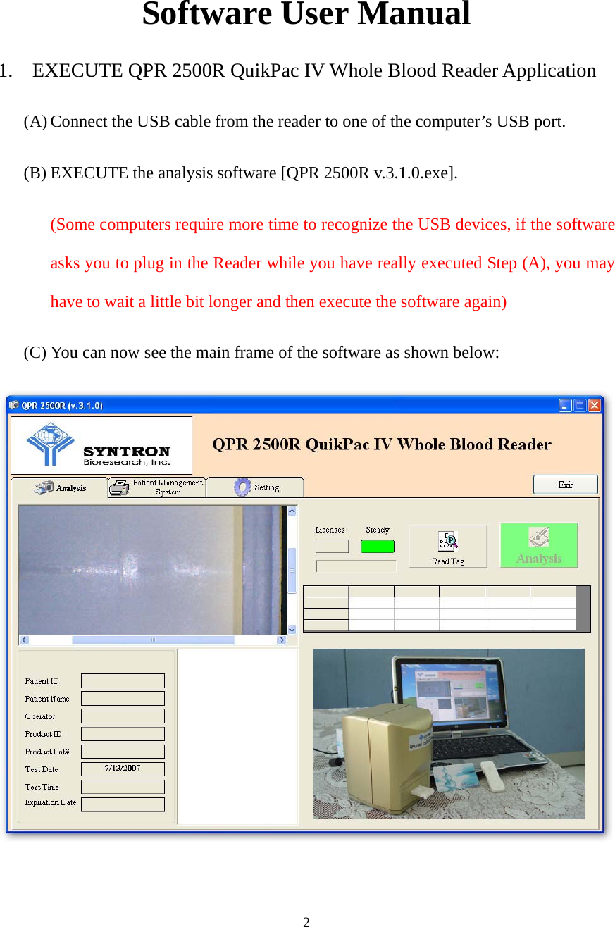 2 Software User Manual 1. EXECUTE QPR 2500R QuikPac IV Whole Blood Reader Application (A) Connect the USB cable from the reader to one of the computer’s USB port. (B) EXECUTE the analysis software [QPR 2500R v.3.1.0.exe]. (Some computers require more time to recognize the USB devices, if the software asks you to plug in the Reader while you have really executed Step (A), you may have to wait a little bit longer and then execute the software again) (C) You can now see the main frame of the software as shown below:  