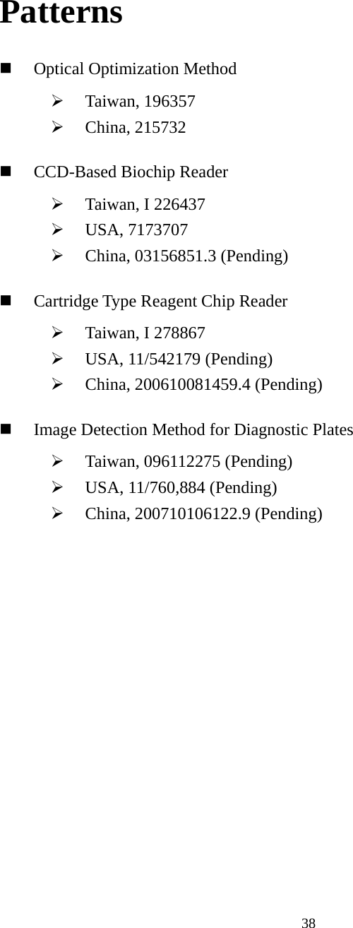 38 Patterns  Optical Optimization Method ¾ Taiwan, 196357 ¾ China, 215732  CCD-Based Biochip Reader ¾ Taiwan, I 226437 ¾ USA, 7173707 ¾ China, 03156851.3 (Pending)  Cartridge Type Reagent Chip Reader ¾ Taiwan, I 278867 ¾ USA, 11/542179 (Pending) ¾ China, 200610081459.4 (Pending)  Image Detection Method for Diagnostic Plates ¾ Taiwan, 096112275 (Pending) ¾ USA, 11/760,884 (Pending) ¾ China, 200710106122.9 (Pending) 