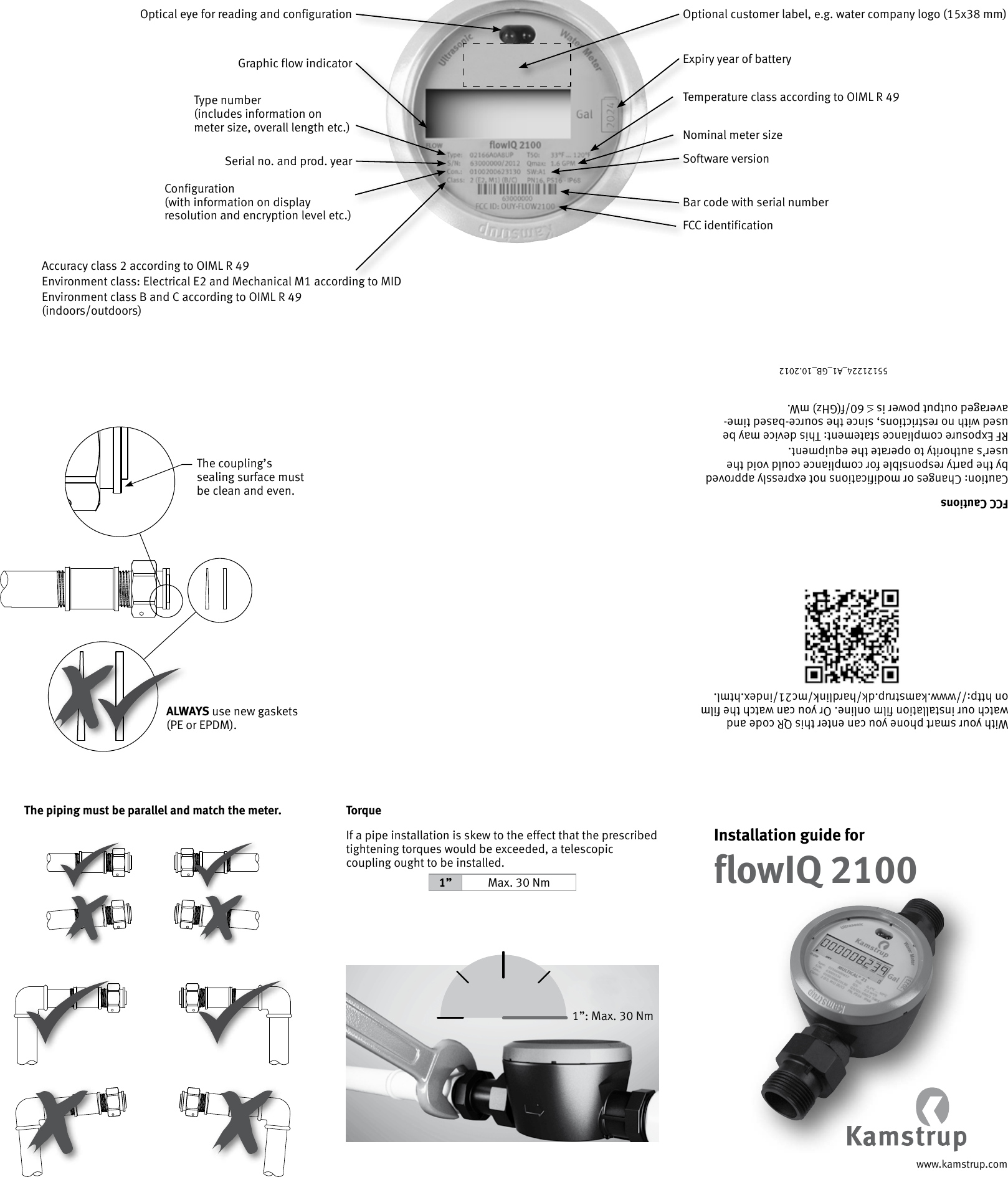 www.kamstrup.comInstallation guide forflowIQ 2100Optional customer label, e.g. water company logo (15x38 mm)Optical eye for reading and configurationGraphic flow indicatorType number  (includes information on meter size, overall length etc.)Serial no. and prod. yearConfiguration  (with information on display resolution and encryption level etc.)Accuracy class 2 according to OIML R 49Environment class: Electrical E2 and Mechanical M1 according to MIDEnvironment class B and C according to OIML R 49  (indoors/outdoors)Bar code with serial numberExpiry year of batteryTemperature class according to OIML R 49Nominal meter sizeSoftware versionFCC identification55121224_A1_GB_10.2012ALWAYS use new gaskets (PE or EPDM).The coupling’s sealing surface must be clean and even.The piping must be parallel and match the meter.With your smart phone you can enter this QR code and watch our installation film online. Or you can watch the film on http://www.kamstrup.dk/hardlink/mc21/index.html.TorqueIf a pipe installation is skew to the effect that the prescribed tightening torques would be exceeded, a telescopic coupling ought to be installed.1” Max. 30 Nm1”: Max. 30 NmFCC CautionsCaution: Changes or modifications not expressly approved by the party responsible for compliance could void the user’s authority to operate the equipment. RF Exposure compliance statement: This device may be used with no restrictions, since the source-based time-averaged output power is ≤ 60/f(GHz) mW.