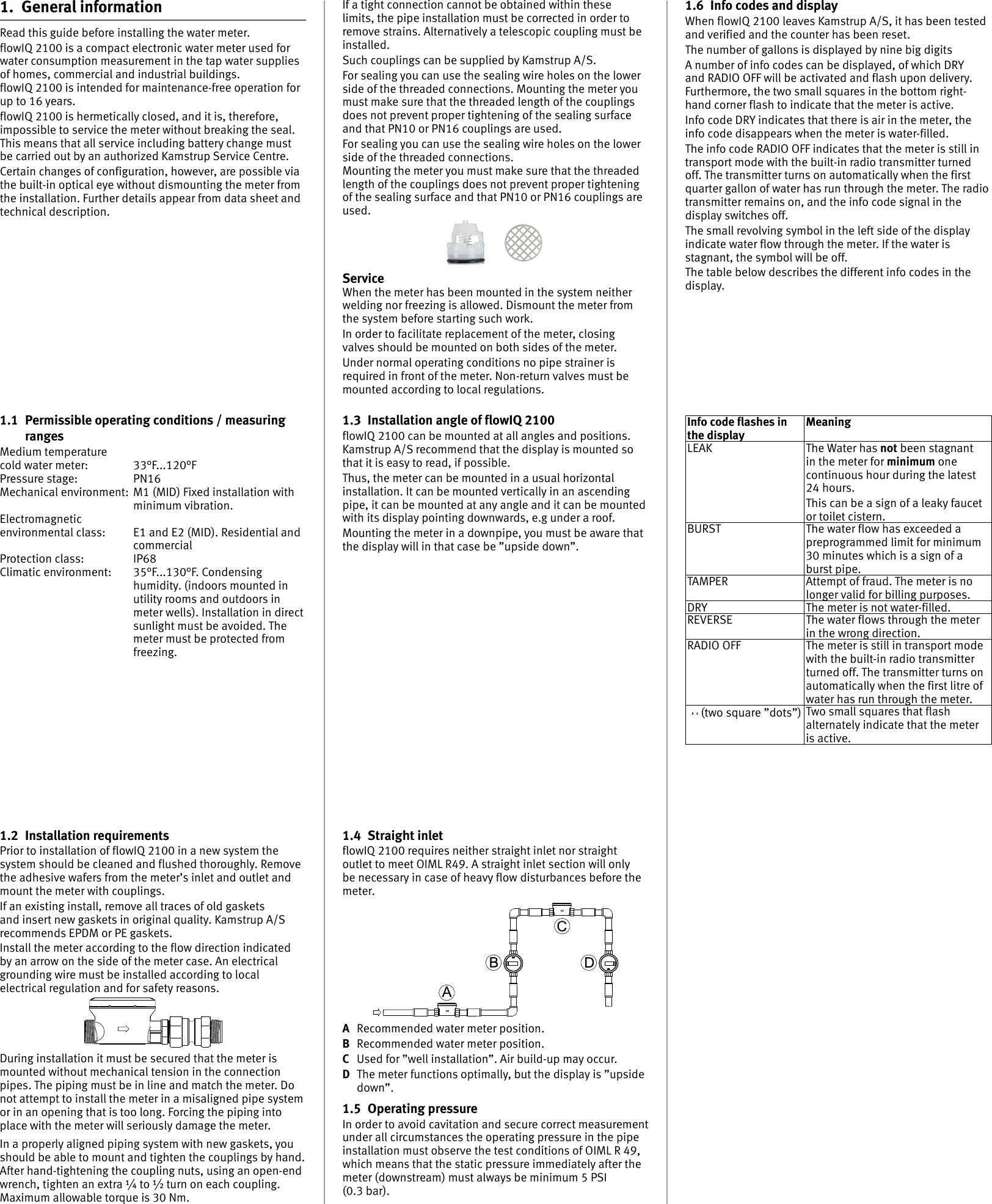 1.4  Straight inletflowIQ 2100 requires neither straight inlet nor straight outlet to meet OIML R49. A straight inlet section will only be necessary in case of heavy flow disturbances before the meter.A  Recommended water meter position.B  Recommended water meter position.C  Used for ”well installation”. Air build-up may occur.D  The meter functions optimally, but the display is ”upside down”.1.5  Operating pressureIn order to avoid cavitation and secure correct measurement under all circumstances the operating pressure in the pipe installation must observe the test conditions of OIML R 49, which means that the static pressure immediately after the meter (downstream) must always be minimum 5 PSI  (0.3 bar).1.2  Installation requirementsPrior to installation of flowIQ 2100 in a new system the system should be cleaned and flushed thoroughly. Remove the adhesive wafers from the meter’s inlet and outlet and mount the meter with couplings.If an existing install, remove all traces of old gaskets and insert new gaskets in original quality. Kamstrup A/S recommends EPDM or PE gaskets.Install the meter according to the flow direction indicated by an arrow on the side of the meter case. An electrical grounding wire must be installed according to local electrical regulation and for safety reasons.During installation it must be secured that the meter is mounted without mechanical tension in the connection pipes. The piping must be in line and match the meter. Do not attempt to install the meter in a misaligned pipe system or in an opening that is too long. Forcing the piping into place with the meter will seriously damage the meter.In a properly aligned piping system with new gaskets, you should be able to mount and tighten the couplings by hand. After hand-tightening the coupling nuts, using an open-end wrench, tighten an extra ¼ to ½ turn on each coupling. Maximum allowable torque is 30 Nm.If a tight connection cannot be obtained within these limits, the pipe installation must be corrected in order to remove strains. Alternatively a telescopic coupling must be installed.Such couplings can be supplied by Kamstrup A/S.For sealing you can use the sealing wire holes on the lower side of the threaded connections. Mounting the meter you must make sure that the threaded length of the couplings does not prevent proper tightening of the sealing surface and that PN10 or PN16 couplings are used.For sealing you can use the sealing wire holes on the lower side of the threaded connections.Mounting the meter you must make sure that the threaded length of the couplings does not prevent proper tightening of the sealing surface and that PN10 or PN16 couplings are used.ServiceWhen the meter has been mounted in the system neither welding nor freezing is allowed. Dismount the meter from the system before starting such work.In order to facilitate replacement of the meter, closing valves should be mounted on both sides of the meter.Under normal operating conditions no pipe strainer is required in front of the meter. Non-return valves must be mounted according to local regulations.1.3  Installation angle of flowIQ 2100flowIQ 2100 can be mounted at all angles and positions.  Kamstrup A/S recommend that the display is mounted so that it is easy to read, if possible.Thus, the meter can be mounted in a usual horizontal installation. It can be mounted vertically in an ascending pipe, it can be mounted at any angle and it can be mounted with its display pointing downwards, e.g under a roof.Mounting the meter in a downpipe, you must be aware that the display will in that case be ”upside down”.1.  General informationRead this guide before installing the water meter.flowIQ 2100 is a compact electronic water meter used for water consumption measurement in the tap water supplies of homes, commercial and industrial buildings.  flowIQ 2100 is intended for maintenance-free operation for up to 16 years.flowIQ 2100 is hermetically closed, and it is, therefore, impossible to service the meter without breaking the seal. This means that all service including battery change must be carried out by an authorized Kamstrup Service Centre.Certain changes of configuration, however, are possible via the built-in optical eye without dismounting the meter from the installation. Further details appear from data sheet and technical description.1.1  Permissible operating conditions / measuring rangesMedium temperaturecold water meter:  33°F...120°FPressure stage:  PN16Mechanical environment:  M1 (MID) Fixed installation with minimum vibration.Electromagnetic environmental class:  E1 and E2 (MID). Residential and commercialProtection class:  IP68Climatic environment:  35°F...130°F. Condensing humidity. (indoors mounted in utility rooms and outdoors in meter wells). Installation in direct sunlight must be avoided. The meter must be protected from freezing.1.6  Info codes and displayWhen flowIQ 2100 leaves Kamstrup A/S, it has been tested and verified and the counter has been reset.The number of gallons is displayed by nine big digitsA number of info codes can be displayed, of which DRY and RADIO OFF will be activated and flash upon delivery. Furthermore, the two small squares in the bottom right-hand corner flash to indicate that the meter is active.Info code DRY indicates that there is air in the meter, the info code disappears when the meter is water-filled.The info code RADIO OFF indicates that the meter is still in transport mode with the built-in radio transmitter turned off. The transmitter turns on automatically when the first quarter gallon of water has run through the meter. The radio transmitter remains on, and the info code signal in the display switches off.The small revolving symbol in the left side of the display indicate water flow through the meter. If the water is stagnant, the symbol will be off.The table below describes the different info codes in the display.Info code flashes in the displayMeaningLEAK The Water has not been stagnant in the meter for minimum one continuous hour during the latest 24 hours.This can be a sign of a leaky faucet or toilet cistern.BURST The water flow has exceeded a preprogrammed limit for minimum 30 minutes which is a sign of a burst pipe.TAMPER Attempt of fraud. The meter is no longer valid for billing purposes.DRY The meter is not water-filled.REVERSE The water flows through the meter in the wrong direction.RADIO OFF The meter is still in transport mode with the built-in radio transmitter turned off. The transmitter turns on automatically when the first litre of water has run through the meter.Type: 02166A0A819S/N: 63123456/2011Con: 010600002313Class:  2 (E2, M1)(B/C)0200M11T50: 0.1°C...50°CQ3:  1.6 m3/hQ3/Q1: 100/1, SW:E1PN16, PS16 – IP68DK-0200-MI001-015202363123456MULTICAL® 2163123456UltrasonicWater meter (two square ”dots”) Two small squares that flash alternately indicate that the meter is active.