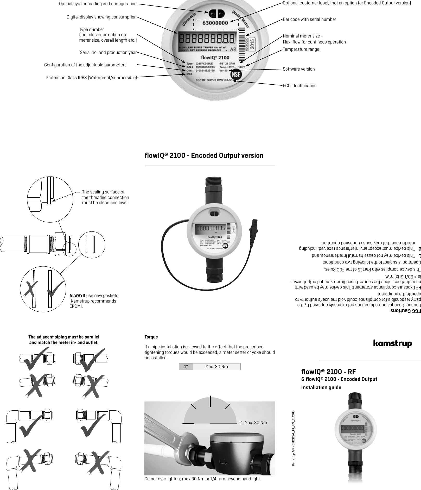 ALWAYS use new gaskets (Kamstrup recommends EPDM).The sealing surface of the threaded connection must be clean and level.The adjacent piping must be parallel  and match the meter in- and outlet.TorqueIf a pipe installation is skewed to the effect that the prescribed tightening torques would be exceeded, a meter setter or yoke should be installed.1” Max. 30 Nm1”: Max. 30 NmﬂowIQ® 2100 - RF&amp; ﬂowIQ® 2100 - Encoded OutputInstallation guideKamstrup A/S • 55121224_F1_US_11.2015Optional customer label, (not an option for Encoded Output version)Optical eye for reading and conﬁgurationDigital display showing consumptionType number  (includes information on meter size, overall length etc.)Serial no. and production yearConﬁguration of the adjustable parametersBar code with serial numberSoftware versionFCC identiﬁcationProtection Class IP68 (Waterproof/submersible) ﬂowIQ® 2100 - Encoded Output versionFCC CautionsCaution: Changes or modiﬁcations not expressly approved by the party responsible for compliance could void the user’s authority to operate the equipment. RF Exposure compliance statement: This device may be used with no restrictions, since the source-based time-averaged output power is ≤ 60/f(GHz) mW.This device complies with Part 15 of the FCC Rules.Operation is subject to the following two conditions:1  This device may not cause harmful interfenrence, and2  This device must accept any interference received, including interference that may cause undesired operation.Temperature rangeNominal meter size -  Max. ﬂow for continous operationDo not overtighten; max 30 Nm or 1/4 turn beyond handtight.