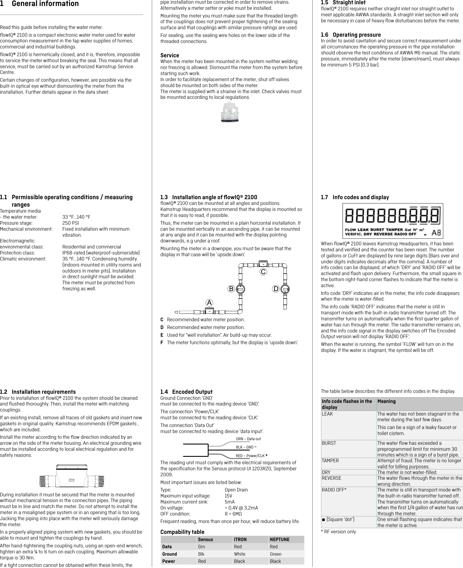 1.4  Encoded OutputGround Connection ’GND’  must be connected to the reading device ‘GND’.The connection ‘Power/CLK’  must be connected to the reading device ‘CLK’.The connection ‘Data Out’  must be connected to reading device ‘data input’.GRN – Data outBLK – GND –RED – Power/CLK +The reading unit must comply with the electrical requirements of the speciﬁcation for the Sensus protocol UI 1203R20, September 2009. Most important issues are listed below:Type:   Open DrainMaximum input voltage:  15VMaximum current sink:  5mAOn voltage:    &lt; 0,4V @ 3,2mAOFF condition:    R &gt; 6MΩFrequent reading, more than once per hour, will reduce battery life.Compability tableSensus  ITRON NEPTUNEData Grn Red RedGround Blk White GreenPower Red Black Black1.2  Installation requirementsPrior to installation of ﬂowIQ® 2100 the system should be cleaned and ﬂushed thoroughly. Then, install the meter with matching couplings.If an existing install, remove all traces of old gaskets and insert new gaskets in original quality. Kamstrup recommends EPDM gaskets , which are included.Install the meter according to the ﬂow direction indicated by an arrow on the side of the meter housing. An electrical grounding wire must be installed according to local electrical regulation and for safety reasons.During installation it must be secured that the meter is mounted without mechanical tension in the connection pipes. The piping must be in line and match the meter. Do not attempt to install the meter in a misaligned pipe system or in an opening that is too long. Jacking the piping into place with the meter will seriously damage the meter.In a properly aligned piping system with new gaskets, you should be able to mount and tighten the couplings by hand.After hand-tightening the coupling nuts, using an open-end wrench, tighten an extra ¼ to ½ turn on each coupling. Maximum allowable torque is 30 Nm.If a tight connection cannot be obtained within these limits, the pipe installation must be corrected in order to remove strains. Alternatively a meter setter or yoke must be installed.Mounting the meter you must make sure that the threaded length of the couplings does not prevent proper tightening of the sealing surface and that couplings with similar pressure ratings are used.For sealing, use the sealing wire holes on the lower side of the threaded connections.ServiceWhen the meter has been mounted in the system neither welding nor freezing is allowed. Dismount the meter from the system before starting such work.In order to facilitate replacement of the meter, shut off valves should be mounted on both sides of the meter.The meter is supplied with a strainer in the inlet. Check valves must be mounted according to local regulations.1.3  Installation angle of ﬂowIQ® 2100ﬂowIQ® 2100 can be mounted at all angles and positions.  Kamstrup Headquarters recommend that the display is mounted so that it is easy to read, if possible.Thus, the meter can be mounted in a plain horizontal installation. It can be mounted vertically in an ascending pipe, it can be mounted at any angle and it can be mounted with the display pointing downwards, e.g under a roof.Mounting the meter in a downpipe, you must be aware that the display in that case will be ’upside down’.C  Recommended water meter position.D  Recommended water meter position.E  Used for ”well installation”. Air build-up may occur.F  The meter functions optimally, but the display is ’upside down’.1  General informationRead this guide before installing the water meter.ﬂowIQ® 2100 is a compact electronic water meter used for water consumption measurement in the tap water supplies of homes, commercial and industrial buildings. ﬂowIQ® 2100 is hermetically closed, and it is, therefore, impossible to service the meter without breaking the seal. This means that all service, must be carried out by an authorized Kamstrup Service Centre.Certain changes of conﬁguration, however, are possible via the built-in optical eye without dismounting the meter from the installation. Further details appear in the data sheet.1.1  Permissible operating conditions / measuring rangesTemperature media - the water meter:  33 °F...140 °FPressure stage:  250 PSIMechanical environment:  Fixed installation with minimum vibration.Electromagnetic environmental class:  Residential and commercialProtection class:  IP68-rated (waterproof-submersible)Climatic environment:  35 °F...140 °F. Condensing humidity. (indoors mounted in utility rooms and outdoors in meter pits). Installation in direct sunlight must be avoided. The meter must be protected from freezing as well.1.5  Straight inletﬂowIQ® 2100 requires neither straight inlet nor straight outlet to meet applicable AWWA standards. A straight inlet section will only be necessary in case of heavy ﬂow disturbances before the meter.1.6  Operating pressureIn order to avoid cavitation and secure correct measurement under all circumstances the operating pressure in the pipe installation should observe the test conditions of AWWA M6 manual. The static pressure, immediately after the meter (downstream), must always be minimum 5 PSI (0.3 bar).1.7  Info codes and displayWhen ﬂowIQ® 2100 leaves Kamstrup Headquarters, it has been tested and veriﬁed and the counter has been reset. The number of gallons or CuFt are displayed by nine large digits (Bars over and under digits indicates decimals after the comma). A number of info codes can be displayed, of which ’DRY’ and ’RADIO OFF’ will be activated and ﬂash upon delivery. Furthermore, the small square in the bottom right-hand corner ﬂashes to indicate that the meter is active.Info code ’DRY’ indicates air in the meter, the info code disappears when the meter is water-ﬁlled.The info code ’RADIO OFF’ indicates that the meter is still in transport mode with the built-in radio transmitter turned off. The transmitter turns on automatically when the ﬁrst quarter gallon of water has run through the meter. The radio transmitter remains on, and the info code signal in the display switches off The Encoded Output version will not display ‘RADIO OFF’.When the water is running, the symbol ’FLOW’ will turn on in the display. If the water is stagnant, the symbol will be off.The table below describes the different info codes in the display.Info code ﬂashes in the displayMeaningLEAK The water has not been stagnant in the meter during the last few days.This can be a sign of a leaky faucet or toilet cistern.BURST The water ﬂow has exceeded a preprogrammed limit for minimum 30 minutes which is a sign of a burst pipe.TAMPER Attempt of fraud. The meter is no longer valid for billing purposes.DRY The meter is not water-ﬁlled.REVERSE The water ﬂows through the meter in the wrong direction.RADIO OFF* The meter is still in transport mode with the built-in radio transmitter turned off. The transmitter turns on automatically when the ﬁrst 1/4 gallon of water has run through the meter.■ (Square ‘dot’) One small ﬂashing square indicates that the meter is active.* RF version only