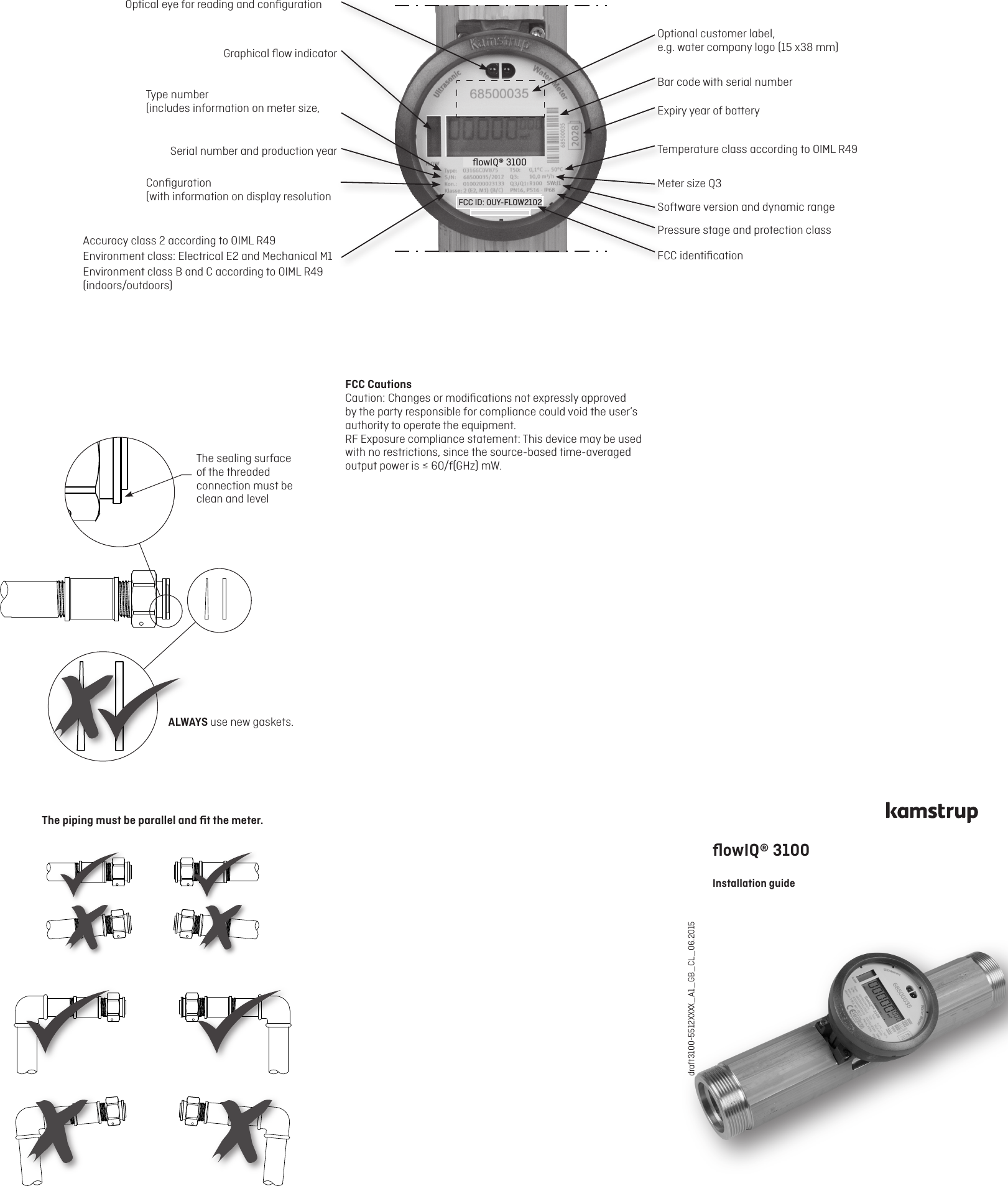 draft3100-5512XXXX_A1_GB_CL_06.2015 ALWAYS use new gaskets.The sealing surface of the threaded connection must be clean and levelThe piping must be parallel and ﬁt the meter.Optical eye for reading and conﬁgurationGraphical ﬂow indicatorType number  (includes information on meter size, Serial number and production yearConﬁguration  (with information on display resolution Accuracy class 2 according to OIML R49Environment class: Electrical E2 and Mechanical M1Environment class B and C according to OIML R49  (indoors/outdoors)Optional customer label,  e.g. water company logo (15 x38 mm)Bar code with serial numberExpiry year of batteryTemperature class according to OIML R49Meter size Q3Software version and dynamic rangePressure stage and protection classFCC identiﬁcationﬂowIQ® 3100 Installation guide FCC ID: OUY-FLOW2102     ﬂowIQ® 3100FCC CautionsCaution: Changes or modiﬁcations not expressly approvedby the party responsible for compliance could void the user’sauthority to operate the equipment.RF Exposure compliance statement: This device may be usedwith no restrictions, since the source-based time-averagedoutput power is ≤ 60/f(GHz) mW.