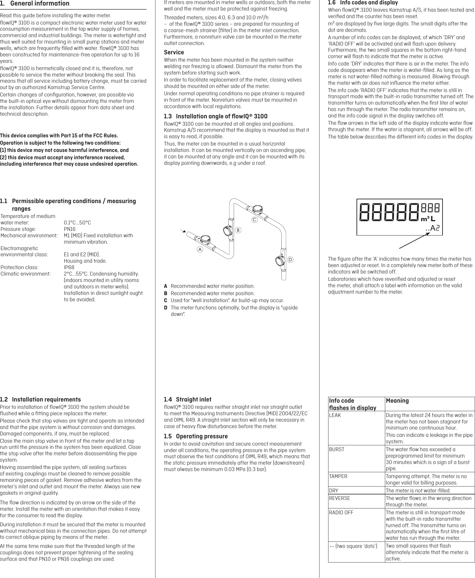 1.4  Straight inletﬂowIQ® 3100 requires neither straight inlet nor straight outlet to meet the Measuring Instruments Directive (MID) 2004/22/EC and OIML R49. A straight inlet section will only be necessary in case of heavy ﬂow disturbances before the meter.1.5  Operating pressureIn order to avoid cavitation and secure correct measurement under all conditions, the operating pressure in the pipe system must observe the test conditions of OIML R49, which means that the static pressure immediately after the meter (downstream) must always be minimum 0.03 MPa (0.3 bar).1.2  Installation requirementsPrior to installation of ﬂowIQ® 3100 the system should be ﬂushed while a ﬁtting piece replaces the meter.Please check that stop valves are tight and operate as intended and that the pipe system is without corrosion and damages. Damaged components, if any, must be replaced.Close the main stop valve in front of the meter and let a tap run until the pressure in the system has been equalized. Close the stop valve after the meter before disassembling the pipe system.Having assembled the pipe system, all sealing surfaces of existing couplings must be cleaned to remove possible remaining pieces of gasket. Remove adhesive wafers from the meter’s inlet and outlet and mount the meter. Always use new gaskets in original quality.The ﬂow direction is indicated by an arrow on the side of the meter. Install the meter with an orientation that makes it easy for the consumer to read the display.During installation it must be secured that the meter is mounted without mechanical bias in the connection pipes. Do not attempt to correct oblique piping by means of the meter.At the same time make sure that the threaded length of the couplings does not prevent proper tightening of the sealing surface and that PN10 or PN16 couplings are used.If meters are mounted in meter wells or outdoors, both the meter well and the meter must be protected against freezing.Threaded meters, sizes 4.0, 6.3 and 10.0 m3/h    –  of the ﬂowIQ® 3100 series – are prepared for mounting of a coarse-mesh strainer (ﬁlter) in the meter inlet connection. Furthermore, a nonreturn valve can be mounted in the meter outlet connection.ServiceWhen the meter has been mounted in the system neither welding nor freezing is allowed. Dismount the meter from the system before starting such work.In order to facilitate replacement of the meter, closing valves should be mounted on either side of the meter.Under normal operating conditions no pipe strainer is required in front of the meter. Nonreturn valves must be mounted in accordance with local regulations.1.3  Installation angle of ﬂowIQ® 3100ﬂowIQ® 3100 can be mounted at all angles and positions. Kamstrup A/S recommend that the display is mounted so that it is easy to read, if possible.Thus, the meter can be mounted in a usual horizontal installation. It can be mounted vertically on an ascending pipe, it can be mounted at any angle and it can be mounted with its display pointing downwards, e.g under a roof.ABCDA  Recommended water meter position.B  Recommended water meter position.C  Used for &quot;well installation&quot;. Air build-up may occur.D  The meter functions optimally, but the display is &quot;upside down&quot;.1.  General informationRead this guide before installing the water meter.ﬂowIQ® 3100 is a compact electronic water meter used for water consumption measurement in the tap water supply of homes, commercial and industrial buildings. The meter is watertight and thus well suited for mounting in small pump stations and meter wells, which are frequently ﬁlled with water. ﬂowIQ® 3100 has been constructed for maintenance-free operation for up to 16 years.ﬂowIQ® 3100 is hermetically closed and it is, therefore, not possible to service the meter without breaking the seal. This means that all service including battery change, must be carried out by an authorized Kamstrup Service Centre.Certain changes of conﬁguration, however, are possible via the built-in optical eye without dismounting the meter from the installation. Further details appear from data sheet and technical description. This device complies with Part 15 of the FCC Rules. Operation is subject to the following two conditions: (1) this device may not cause harmful interference, and(2) this device must accept any interference received, including interference that may cause undesired operation.1.1  Permissible operating conditions / measuring rangesTemperature of medium water meter:  0.1°C...50°CPressure stage:  PN16Mechanical environment:  M1 (MID) Fixed installation with minimum vibration.Electromagnetic environmental class:  E1 and E2 (MID). Housing and trade.Protection class:  IP68Climatic environment:  2°C...55°C. Condensing humidity. (indoors mounted in utility rooms and outdoors in meter wells). Installation in direct sunlight ought to be avoided.1.6  Info codes and displayWhen ﬂowIQ® 3100 leaves Kamstrup A/S, it has been tested and veriﬁed and the counter has been reset.m3 are displayed by ﬁve large digits. The small digits after the dot are decimals.A number of info codes can be displayed, of which ‘DRY’ and ‘RADIO OFF’ will be activated and will ﬂash upon delivery. Furthermore, the two small squares in the bottom right-hand corner will ﬂash to indicate that the meter is active.Info code ‘DRY’ indicates that there is air in the meter. The info code disappears when the meter is water-ﬁlled. As long as the meter is not water-ﬁlled nothing is measured. Blowing through the meter with air does not inﬂuence the meter either.The info code ‘RADIO OFF’ indicates that the meter is still in transport mode with the built-in radio transmitter turned off. The transmitter turns on automatically when the ﬁrst liter of water has run through the meter. The radio transmitter remains on, and the info code signal in the display switches off.The ﬂow arrows in the left side of the display indicate water ﬂow through the meter. If the water is stagnant, all arrows will be off.The table below describes the different info codes in the display.The ﬁgure after the ‘A’ indicates how many times the meter has been adjusted or reset. In a completely new meter both of these indicators will be switched off.Laboratories which have reveriﬁed and adjusted or reset the meter, shall attach a label with information on the valid adjustment number to the meter.Info code  ﬂashes in displayMeaningLEAK During the latest 24 hours the water in the meter has not been stagnant for minimum one continuous hour.This can indicate a leakage in the pipe system.BURST The water ﬂow has exceeded a preprogrammed limit for minimum 30 minutes which is a sign of a burst pipe.TAMPER Tampering attempt. The meter is no longer valid for billing purposes.DRY The meter is not water-ﬁlled.REVERSE The water ﬂows in the wrong direction through the meter.RADIO OFF The meter is still in transport mode with the built-in radio transmitter turned off. The transmitter turns on automatically when the ﬁrst litre of water has run through the meter.Type: 02166A0A819S/N: 63123456/2011Con: 010600002313Class:  2 (E2, M1)(B/C)0200M11T50: 0.1°C...50°CQ3:  1.6 m3/hQ3/Q1: 100/1, SW:E1PN16, PS16 – IP68DK-0200-MI001-015202363123456MULTICAL® 2163123456UltrasonicWater meter (two square ‘dots’) Two small squares that ﬂash alternately indicate that the meter is active.