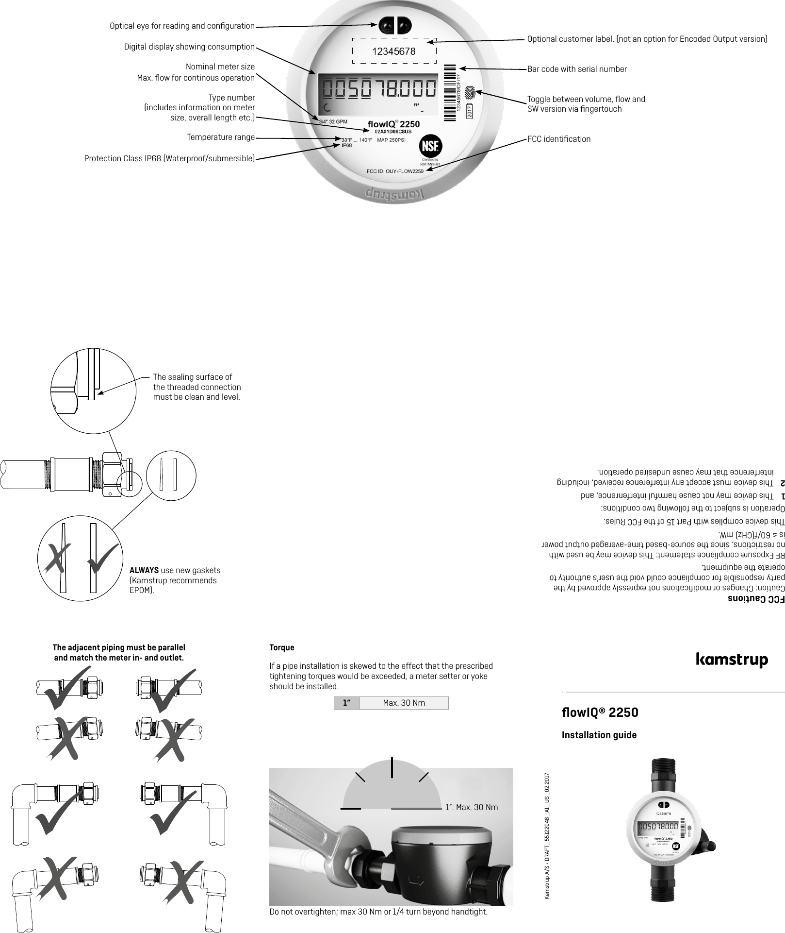 ALWAYS use new gaskets (Kamstrup recommends EPDM).The sealing surface of the threaded connection must be clean and level.The adjacent piping must be parallel  and match the meter in- and outlet.TorqueIf a pipe installation is skewed to the effect that the prescribed tightening torques would be exceeded, a meter setter or yoke should be installed.1” Max. 30 Nm1”: Max. 30 NmﬂowIQ® 2250Installation guideKamstrup A/S • DRAFT_55122048_A1_US_02.2017Optional customer label, (not an option for Encoded Output version)Optical eye for reading and conﬁgurationDigital display showing consumptionType number  (includes information on meter size, overall length etc.)Bar code with serial numberFCC identiﬁcationProtection Class IP68 (Waterproof/submersible) FCC CautionsCaution: Changes or modiﬁcations not expressly approved by the party responsible for compliance could void the user’s authority to operate the equipment. RF Exposure compliance statement: This device may be used with no restrictions, since the source-based time-averaged output power is ≤ 60/f(GHz) mW.This device complies with Part 15 of the FCC Rules.Operation is subject to the following two conditions:1  This device may not cause harmful interfenrence, and2  This device must accept any interference received, including interference that may cause undesired operation.Temperature rangeNominal meter size   Max. ﬂow for continous operationDo not overtighten; max 30 Nm or 1/4 turn beyond handtight.Toggle between volume, ﬂow and SW version via ﬁngertouch