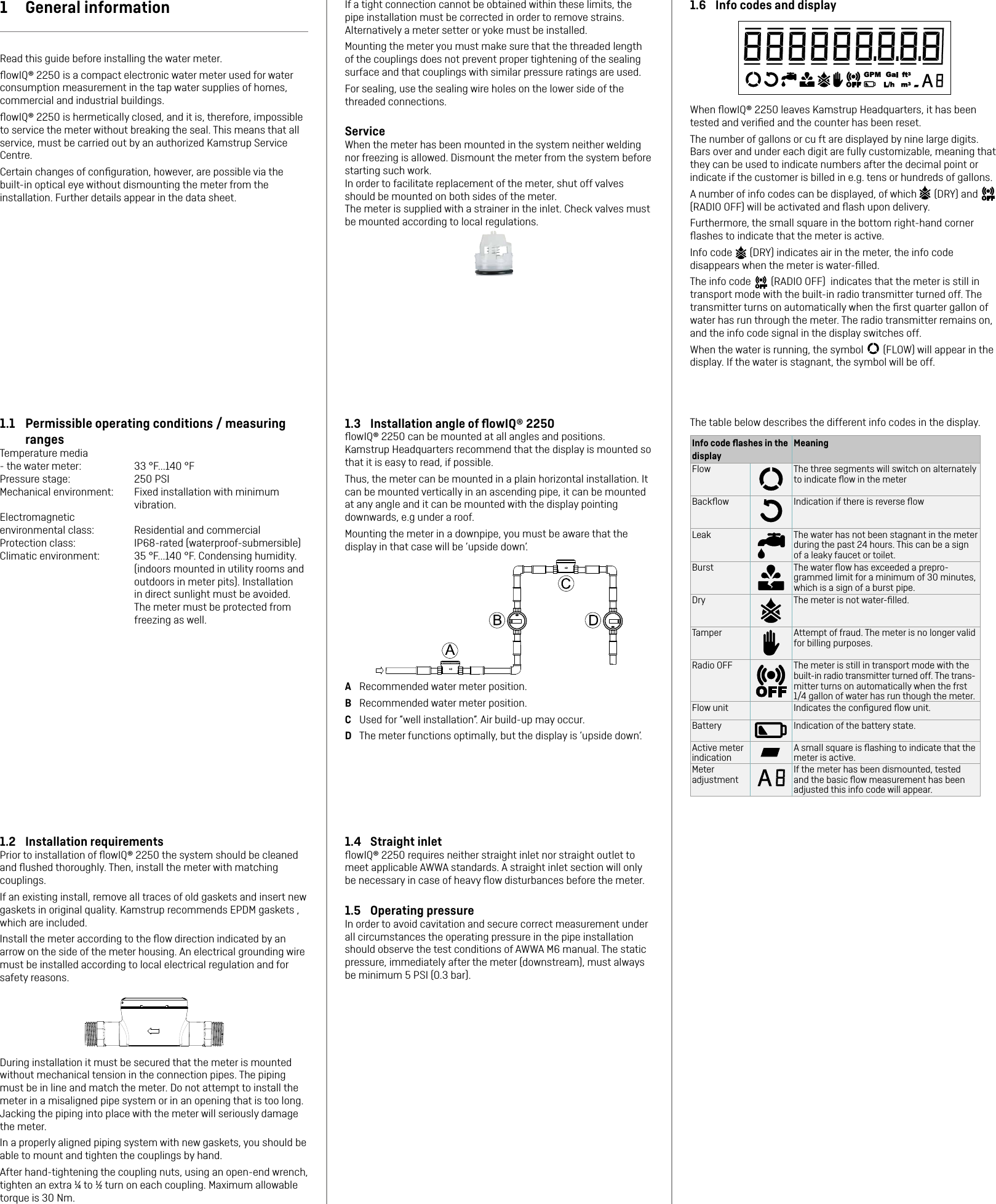 1.4  Straight inletﬂowIQ® 2250 requires neither straight inlet nor straight outlet to meet applicable AWWA standards. A straight inlet section will only be necessary in case of heavy ﬂow disturbances before the meter.1.5  Operating pressureIn order to avoid cavitation and secure correct measurement under all circumstances the operating pressure in the pipe installation should observe the test conditions of AWWA M6 manual. The static pressure, immediately after the meter (downstream), must always be minimum 5 PSI (0.3 bar).1.2  Installation requirementsPrior to installation of ﬂowIQ® 2250 the system should be cleaned and ﬂushed thoroughly. Then, install the meter with matching couplings.If an existing install, remove all traces of old gaskets and insert new gaskets in original quality. Kamstrup recommends EPDM gaskets , which are included.Install the meter according to the ﬂow direction indicated by an arrow on the side of the meter housing. An electrical grounding wire must be installed according to local electrical regulation and for safety reasons.During installation it must be secured that the meter is mounted without mechanical tension in the connection pipes. The piping must be in line and match the meter. Do not attempt to install the meter in a misaligned pipe system or in an opening that is too long. Jacking the piping into place with the meter will seriously damage the meter.In a properly aligned piping system with new gaskets, you should be able to mount and tighten the couplings by hand.After hand-tightening the coupling nuts, using an open-end wrench, tighten an extra ¼ to ½ turn on each coupling. Maximum allowable torque is 30 Nm.If a tight connection cannot be obtained within these limits, the pipe installation must be corrected in order to remove strains. Alternatively a meter setter or yoke must be installed.Mounting the meter you must make sure that the threaded length of the couplings does not prevent proper tightening of the sealing surface and that couplings with similar pressure ratings are used.For sealing, use the sealing wire holes on the lower side of the threaded connections.ServiceWhen the meter has been mounted in the system neither welding nor freezing is allowed. Dismount the meter from the system before starting such work.In order to facilitate replacement of the meter, shut off valves should be mounted on both sides of the meter.The meter is supplied with a strainer in the inlet. Check valves must be mounted according to local regulations.1.3  Installation angle of ﬂowIQ® 2250ﬂowIQ® 2250 can be mounted at all angles and positions.  Kamstrup Headquarters recommend that the display is mounted so that it is easy to read, if possible.Thus, the meter can be mounted in a plain horizontal installation. It can be mounted vertically in an ascending pipe, it can be mounted at any angle and it can be mounted with the display pointing downwards, e.g under a roof.Mounting the meter in a downpipe, you must be aware that the display in that case will be ’upside down’.A  Recommended water meter position.B  Recommended water meter position.C  Used for ”well installation”. Air build-up may occur.D  The meter functions optimally, but the display is ’upside down’.1  General informationRead this guide before installing the water meter.ﬂowIQ® 2250 is a compact electronic water meter used for water consumption measurement in the tap water supplies of homes, commercial and industrial buildings. ﬂowIQ® 2250 is hermetically closed, and it is, therefore, impossible to service the meter without breaking the seal. This means that all service, must be carried out by an authorized Kamstrup Service Centre.Certain changes of conﬁguration, however, are possible via the built-in optical eye without dismounting the meter from the installation. Further details appear in the data sheet.1.1  Permissible operating conditions / measuring rangesTemperature media - the water meter:  33 °F...140 °FPressure stage:  250 PSIMechanical environment:  Fixed installation with minimum vibration.Electromagnetic environmental class:  Residential and commercialProtection class:  IP68-rated (waterproof-submersible)Climatic environment:  35 °F...140 °F. Condensing humidity. (indoors mounted in utility rooms and outdoors in meter pits). Installation in direct sunlight must be avoided. The meter must be protected from freezing as well.1.6  Info codes and displayWhen ﬂowIQ® 2250 leaves Kamstrup Headquarters, it has been tested and veriﬁed and the counter has been reset. The number of gallons or cu ft are displayed by nine large digits. Bars over and under each digit are fully customizable, meaning that they can be used to indicate numbers after the decimal point or indicate if the customer is billed in e.g. tens or hundreds of gallons.A number of info codes can be displayed, of which   (DRY) and     (RADIO OFF) will be activated and ﬂash upon delivery. Furthermore, the small square in the bottom right-hand corner ﬂashes to indicate that the meter is active.Info code   (DRY) indicates air in the meter, the info code disappears when the meter is water-ﬁlled.The info code   (RADIO OFF)  indicates that the meter is still in transport mode with the built-in radio transmitter turned off. The transmitter turns on automatically when the ﬁrst quarter gallon of water has run through the meter. The radio transmitter remains on, and the info code signal in the display switches off.When the water is running, the symbol   (FLOW) will appear in the display. If the water is stagnant, the symbol will be off.The table below describes the different info codes in the display.Info code ﬂashes in the displayMeaningFlow The three segments will switch on alternately to indicate ﬂow in the meterBackﬂow Indication if there is reverse ﬂowLeak The water has not been stagnant in the meter during the past 24 hours. This can be a sign of a leaky faucet or toilet. Burst The water ﬂow has exceeded a prepro-grammed limit for a minimum of 30 minutes, which is a sign of a burst pipe.Dry The meter is not water-ﬁlled.Tamper Attempt of fraud. The meter is no longer valid for billing purposes.Radio OFF The meter is still in transport mode with the built-in radio transmitter turned off. The trans-mitter turns on automatically when the frst 1/4 gallon of water has run though the meter.Flow unit Indicates the conﬁgured ﬂow unit.Battery Indication of the battery state.Active meter indicationA small square is ﬂashing to indicate that the meter is active.Meter adjustmentIf the meter has been dismounted, tested and the basic ﬂow measurement has been adjusted this info code will appear.