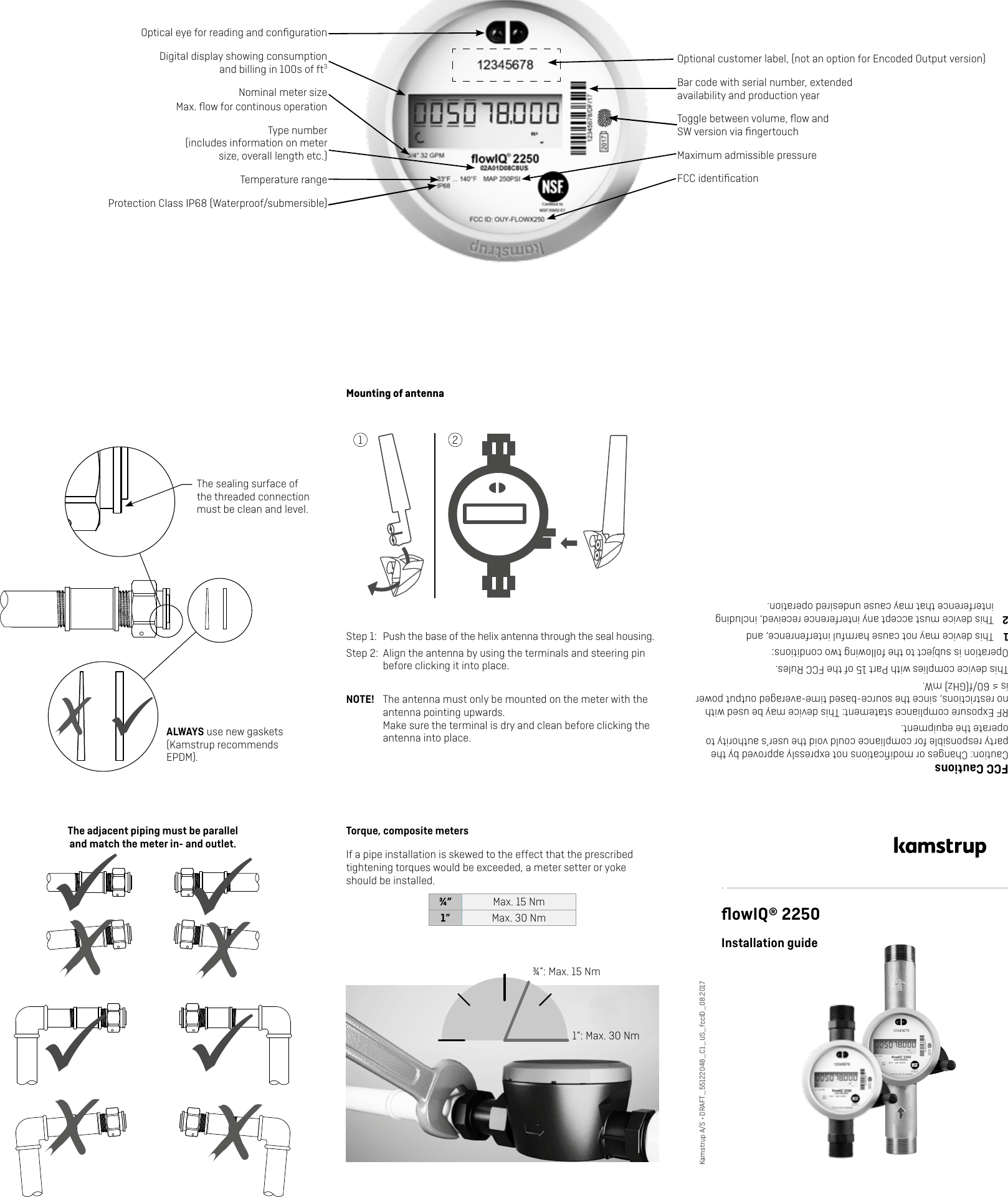 ALWAYS use new gaskets (Kamstrup recommends EPDM).The sealing surface of the threaded connection must be clean and level.The adjacent piping must be parallel  and match the meter in- and outlet.Torque, composite metersIf a pipe installation is skewed to the effect that the prescribed tightening torques would be exceeded, a meter setter or yoke should be installed.¾” Max. 15 Nm1” Max. 30 Nm1”: Max. 30 NmﬂowIQ® 2250Installation guideKamstrup A/S • DRAFT_55122048_C1_US_fccID_08.2017Optional customer label, (not an option for Encoded Output version)Optical eye for reading and conﬁgurationDigital display showing consumption and billing in 100s of ft3Type number  (includes information on meter size, overall length etc.)Bar code with serial number, extended availability and production yearFCC identiﬁcationProtection Class IP68 (Waterproof/submersible) FCC CautionsCaution: Changes or modiﬁcations not expressly approved by the party responsible for compliance could void the user’s authority to operate the equipment. RF Exposure compliance statement: This device may be used with no restrictions, since the source-based time-averaged output power is ≤ 60/f(GHz) mW.This device complies with Part 15 of the FCC Rules.Operation is subject to the following two conditions:1  This device may not cause harmful interfenrence, and2  This device must accept any interference received, including interference that may cause undesired operation.Temperature rangeNominal meter size   Max. ﬂow for continous operationToggle between volume, ﬂow and SW version via ﬁngertouchMaximum admissible pressure¾”: Max. 15 NmMounting of antennaStep 1:  Push the base of the helix antenna through the seal housing.Step 2:  Align the antenna by using the terminals and steering pin before clicking it into place.NOTE!  The antenna must only be mounted on the meter with the antenna pointing upwards. Make sure the terminal is dry and clean before clicking the antenna into place. 1 2