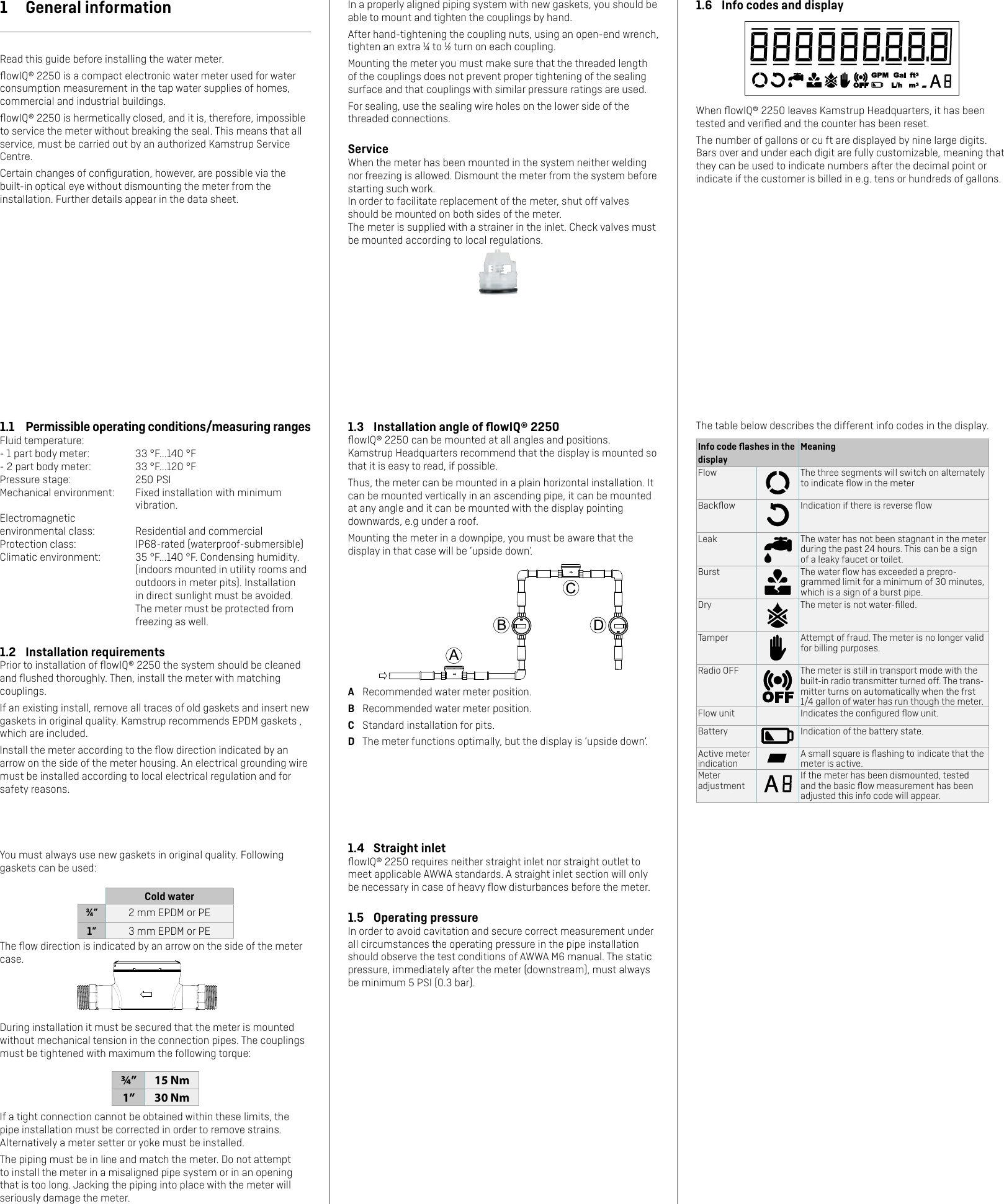 1.4  Straight inletﬂowIQ® 2250 requires neither straight inlet nor straight outlet to meet applicable AWWA standards. A straight inlet section will only be necessary in case of heavy ﬂow disturbances before the meter.1.5  Operating pressureIn order to avoid cavitation and secure correct measurement under all circumstances the operating pressure in the pipe installation should observe the test conditions of AWWA M6 manual. The static pressure, immediately after the meter (downstream), must always be minimum 5 PSI (0.3 bar).You must always use new gaskets in original quality. Following gaskets can be used:Cold water¾” 2 mm EPDM or PE1” 3 mm EPDM or PEThe ﬂow direction is indicated by an arrow on the side of the meter case.During installation it must be secured that the meter is mounted without mechanical tension in the connection pipes. The couplings must be tightened with maximum the following torque:¾” 15 Nm1” 30 NmIf a tight connection cannot be obtained within these limits, the pipe installation must be corrected in order to remove strains. Alternatively a meter setter or yoke must be installed.The piping must be in line and match the meter. Do not attempt to install the meter in a misaligned pipe system or in an opening that is too long. Jacking the piping into place with the meter will seriously damage the meter.In a properly aligned piping system with new gaskets, you should be able to mount and tighten the couplings by hand.After hand-tightening the coupling nuts, using an open-end wrench, tighten an extra ¼ to ½ turn on each coupling. Mounting the meter you must make sure that the threaded length of the couplings does not prevent proper tightening of the sealing surface and that couplings with similar pressure ratings are used.For sealing, use the sealing wire holes on the lower side of the threaded connections.ServiceWhen the meter has been mounted in the system neither welding nor freezing is allowed. Dismount the meter from the system before starting such work.In order to facilitate replacement of the meter, shut off valves should be mounted on both sides of the meter.The meter is supplied with a strainer in the inlet. Check valves must be mounted according to local regulations.1.3  Installation angle of ﬂowIQ® 2250ﬂowIQ® 2250 can be mounted at all angles and positions.  Kamstrup Headquarters recommend that the display is mounted so that it is easy to read, if possible.Thus, the meter can be mounted in a plain horizontal installation. It can be mounted vertically in an ascending pipe, it can be mounted at any angle and it can be mounted with the display pointing downwards, e.g under a roof.Mounting the meter in a downpipe, you must be aware that the display in that case will be ’upside down’.A  Recommended water meter position.B  Recommended water meter position.C  Standard installation for pits.D  The meter functions optimally, but the display is ’upside down’.1  General informationRead this guide before installing the water meter.ﬂowIQ® 2250 is a compact electronic water meter used for water consumption measurement in the tap water supplies of homes, commercial and industrial buildings. ﬂowIQ® 2250 is hermetically closed, and it is, therefore, impossible to service the meter without breaking the seal. This means that all service, must be carried out by an authorized Kamstrup Service Centre.Certain changes of conﬁguration, however, are possible via the built-in optical eye without dismounting the meter from the installation. Further details appear in the data sheet.1.1  Permissible operating conditions/measuring rangesFluid temperature:- 1 part body meter:  33 °F...140 °F - 2 part body meter:  33 °F...120 °FPressure stage:  250 PSIMechanical environment:  Fixed installation with minimum vibration.Electromagnetic environmental class:  Residential and commercialProtection class:  IP68-rated (waterproof-submersible)Climatic environment:  35 °F...140 °F. Condensing humidity. (indoors mounted in utility rooms and outdoors in meter pits). Installation in direct sunlight must be avoided. The meter must be protected from freezing as well.1.2  Installation requirementsPrior to installation of ﬂowIQ® 2250 the system should be cleaned and ﬂushed thoroughly. Then, install the meter with matching couplings.If an existing install, remove all traces of old gaskets and insert new gaskets in original quality. Kamstrup recommends EPDM gaskets , which are included.Install the meter according to the ﬂow direction indicated by an arrow on the side of the meter housing. An electrical grounding wire must be installed according to local electrical regulation and for safety reasons.1.6  Info codes and displayWhen ﬂowIQ® 2250 leaves Kamstrup Headquarters, it has been tested and veriﬁed and the counter has been reset. The number of gallons or cu ft are displayed by nine large digits. Bars over and under each digit are fully customizable, meaning that they can be used to indicate numbers after the decimal point or indicate if the customer is billed in e.g. tens or hundreds of gallons.The table below describes the different info codes in the display.Info code ﬂashes in the displayMeaningFlow The three segments will switch on alternately to indicate ﬂow in the meterBackﬂow Indication if there is reverse ﬂowLeak The water has not been stagnant in the meter during the past 24 hours. This can be a sign of a leaky faucet or toilet. Burst The water ﬂow has exceeded a prepro-grammed limit for a minimum of 30 minutes, which is a sign of a burst pipe.Dry The meter is not water-ﬁlled.Tamper Attempt of fraud. The meter is no longer valid for billing purposes.Radio OFF The meter is still in transport mode with the built-in radio transmitter turned off. The trans-mitter turns on automatically when the frst 1/4 gallon of water has run though the meter.Flow unit Indicates the conﬁgured ﬂow unit.Battery Indication of the battery state.Active meter indicationA small square is ﬂashing to indicate that the meter is active.Meter adjustmentIf the meter has been dismounted, tested and the basic ﬂow measurement has been adjusted this info code will appear.