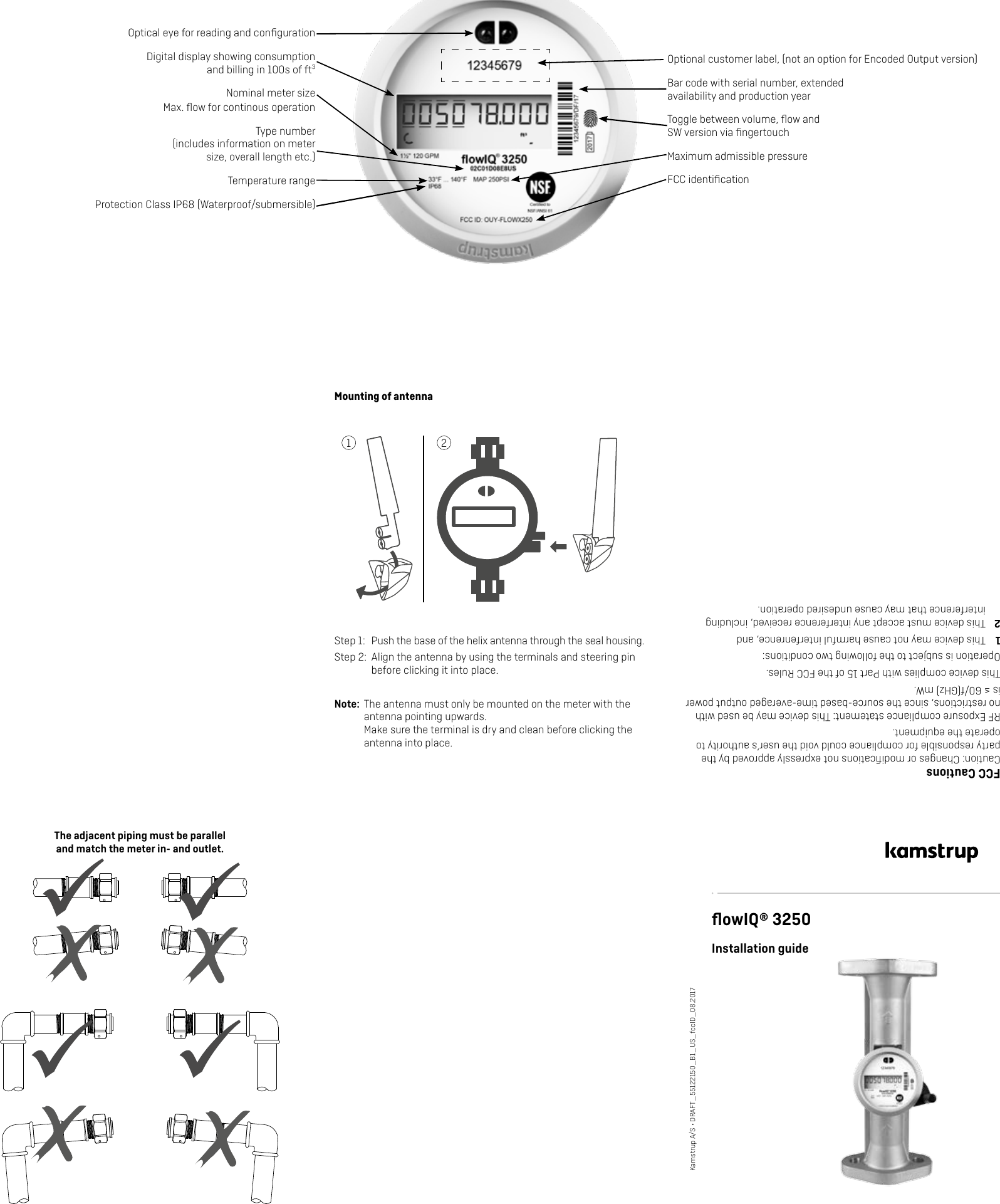 The adjacent piping must be parallel  and match the meter in- and outlet.ﬂowIQ® 3250Installation guideKamstrup A/S • DRAFT_55122150_B1_US_fccID_08.2017Optional customer label, (not an option for Encoded Output version)Optical eye for reading and conﬁgurationDigital display showing consumption and billing in 100s of ft3Type number  (includes information on meter size, overall length etc.)Bar code with serial number, extended availability and production yearFCC identiﬁcationProtection Class IP68 (Waterproof/submersible) FCC CautionsCaution: Changes or modiﬁcations not expressly approved by the party responsible for compliance could void the user’s authority to operate the equipment. RF Exposure compliance statement: This device may be used with no restrictions, since the source-based time-averaged output power is ≤ 60/f(GHz) mW.This device complies with Part 15 of the FCC Rules.Operation is subject to the following two conditions:1  This device may not cause harmful interfenrence, and2  This device must accept any interference received, including interference that may cause undesired operation.Temperature rangeNominal meter size   Max. ﬂow for continous operationToggle between volume, ﬂow and SW version via ﬁngertouchMaximum admissible pressureMounting of antennaStep 1:  Push the base of the helix antenna through the seal housing.Step 2:  Align the antenna by using the terminals and steering pin before clicking it into place.Note:  The antenna must only be mounted on the meter with the antenna pointing upwards. Make sure the terminal is dry and clean before clicking the antenna into place. 1 2