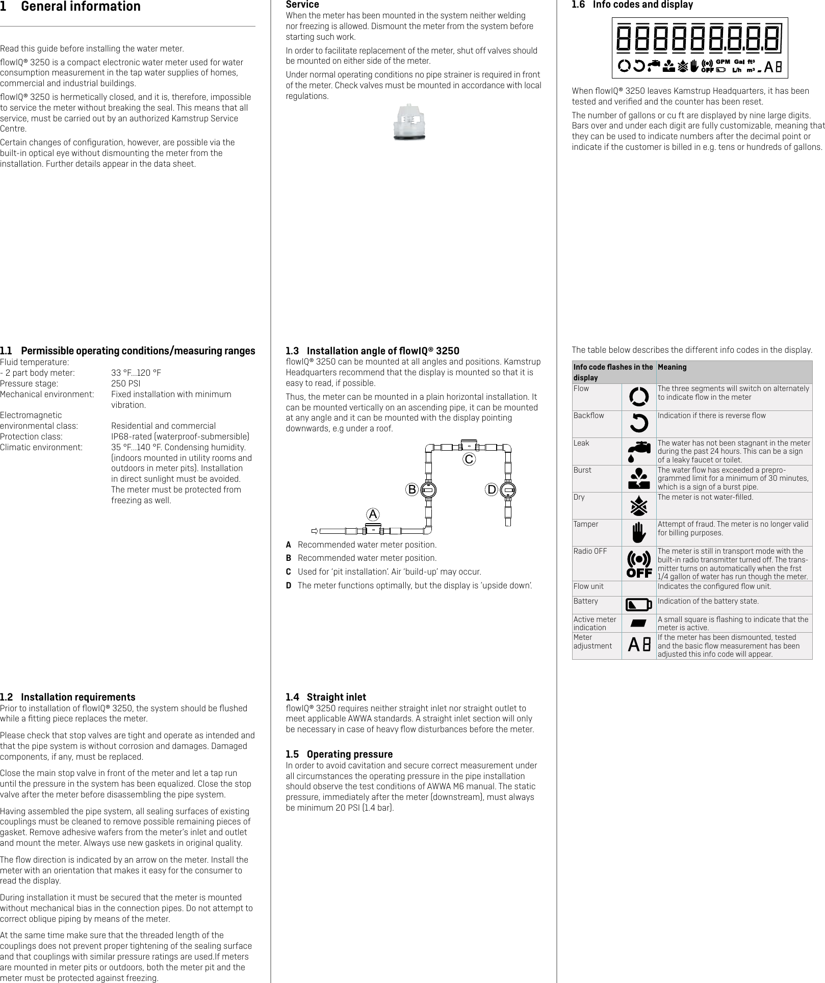 1.4  Straight inletﬂowIQ® 3250 requires neither straight inlet nor straight outlet to meet applicable AWWA standards. A straight inlet section will only be necessary in case of heavy ﬂow disturbances before the meter.1.5  Operating pressureIn order to avoid cavitation and secure correct measurement under all circumstances the operating pressure in the pipe installation should observe the test conditions of AWWA M6 manual. The static pressure, immediately after the meter (downstream), must always be minimum 20 PSI (1.4 bar).1.2  Installation requirementsPrior to installation of ﬂowIQ® 3250, the system should be ﬂushed while a ﬁtting piece replaces the meter.Please check that stop valves are tight and operate as intended and that the pipe system is without corrosion and damages. Damaged components, if any, must be replaced.Close the main stop valve in front of the meter and let a tap run until the pressure in the system has been equalized. Close the stop valve after the meter before disassembling the pipe system.Having assembled the pipe system, all sealing surfaces of existing couplings must be cleaned to remove possible remaining pieces of gasket. Remove adhesive wafers from the meter’s inlet and outlet and mount the meter. Always use new gaskets in original quality.The ﬂow direction is indicated by an arrow on the meter. Install the meter with an orientation that makes it easy for the consumer to read the display.During installation it must be secured that the meter is mounted without mechanical bias in the connection pipes. Do not attempt to correct oblique piping by means of the meter.At the same time make sure that the threaded length of the couplings does not prevent proper tightening of the sealing surface and that couplings with similar pressure ratings are used.If meters are mounted in meter pits or outdoors, both the meter pit and the meter must be protected against freezing.ServiceWhen the meter has been mounted in the system neither welding nor freezing is allowed. Dismount the meter from the system before starting such work.In order to facilitate replacement of the meter, shut off valves should be mounted on either side of the meter.Under normal operating conditions no pipe strainer is required in front of the meter. Check valves must be mounted in accordance with local regulations.1.3  Installation angle of ﬂowIQ® 3250ﬂowIQ® 3250 can be mounted at all angles and positions. Kamstrup Headquarters recommend that the display is mounted so that it is easy to read, if possible.Thus, the meter can be mounted in a plain horizontal installation. It can be mounted vertically on an ascending pipe, it can be mounted at any angle and it can be mounted with the display pointing downwards, e.g under a roof.A  Recommended water meter position.B  Recommended water meter position.C  Used for ‘pit installation’. Air ‘build-up’ may occur.D  The meter functions optimally, but the display is ’upside down’.1  General informationRead this guide before installing the water meter.ﬂowIQ® 3250 is a compact electronic water meter used for water consumption measurement in the tap water supplies of homes, commercial and industrial buildings. ﬂowIQ® 3250 is hermetically closed, and it is, therefore, impossible to service the meter without breaking the seal. This means that all service, must be carried out by an authorized Kamstrup Service Centre.Certain changes of conﬁguration, however, are possible via the built-in optical eye without dismounting the meter from the installation. Further details appear in the data sheet.1.1  Permissible operating conditions/measuring rangesFluid temperature:- 2 part body meter:  33 °F...120 °FPressure stage:  250 PSIMechanical environment:  Fixed installation with minimum vibration.Electromagnetic environmental class:  Residential and commercialProtection class:  IP68-rated (waterproof-submersible)Climatic environment:  35 °F...140 °F. Condensing humidity. (indoors mounted in utility rooms and outdoors in meter pits). Installation in direct sunlight must be avoided. The meter must be protected from freezing as well.1.6  Info codes and displayWhen ﬂowIQ® 3250 leaves Kamstrup Headquarters, it has been tested and veriﬁed and the counter has been reset. The number of gallons or cu ft are displayed by nine large digits. Bars over and under each digit are fully customizable, meaning that they can be used to indicate numbers after the decimal point or indicate if the customer is billed in e.g. tens or hundreds of gallons.The table below describes the different info codes in the display.Info code ﬂashes in the displayMeaningFlow The three segments will switch on alternately to indicate ﬂow in the meterBackﬂow Indication if there is reverse ﬂowLeak The water has not been stagnant in the meter during the past 24 hours. This can be a sign of a leaky faucet or toilet. Burst The water ﬂow has exceeded a prepro-grammed limit for a minimum of 30 minutes, which is a sign of a burst pipe.Dry The meter is not water-ﬁlled.Tamper Attempt of fraud. The meter is no longer valid for billing purposes.Radio OFF The meter is still in transport mode with the built-in radio transmitter turned off. The trans-mitter turns on automatically when the frst 1/4 gallon of water has run though the meter.Flow unit Indicates the conﬁgured ﬂow unit.Battery Indication of the battery state.Active meter indicationA small square is ﬂashing to indicate that the meter is active.Meter adjustmentIf the meter has been dismounted, tested and the basic ﬂow measurement has been adjusted this info code will appear.