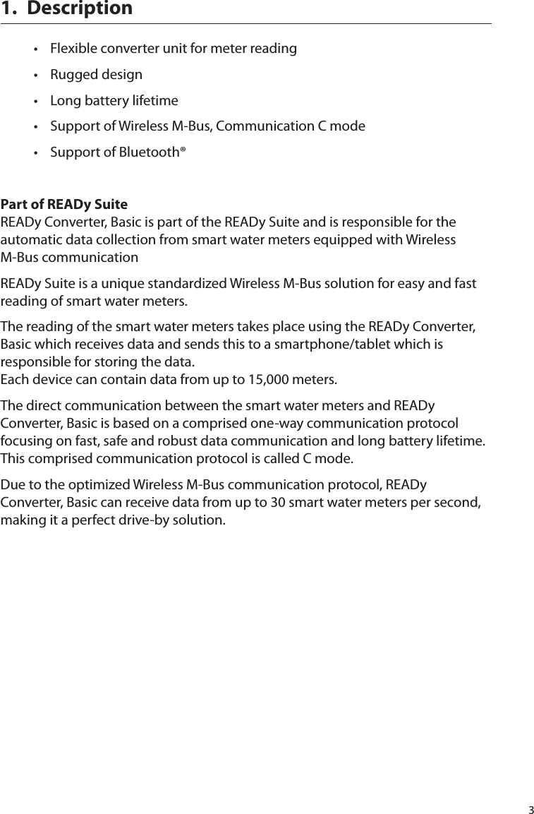 31.  Description•  Flexible converter unit for meter reading•  Rugged design•  Long battery lifetime•  Support of Wireless M-Bus, Communication C mode•  Support of Bluetooth®Part of READy SuiteREADy Converter, Basic is part of the READy Suite and is responsible for the automatic data collection from smart water meters equipped with Wireless M-Bus communicationREADy Suite is a unique standardized Wireless M-Bus solution for easy and fast reading of smart water meters.The reading of the smart water meters takes place using the READy Converter, Basic which receives data and sends this to a smartphone/tablet which is responsible for storing the data.  Each device can contain data from up to 15,000 meters.The direct communication between the smart water meters and READy Converter, Basic is based on a comprised one-way communication protocol focusing on fast, safe and robust data communication and long battery lifetime. This comprised communication protocol is called C mode.Due to the optimized Wireless M-Bus communication protocol, READy Converter, Basic can receive data from up to 30 smart water meters per second, making it a perfect drive-by solution.