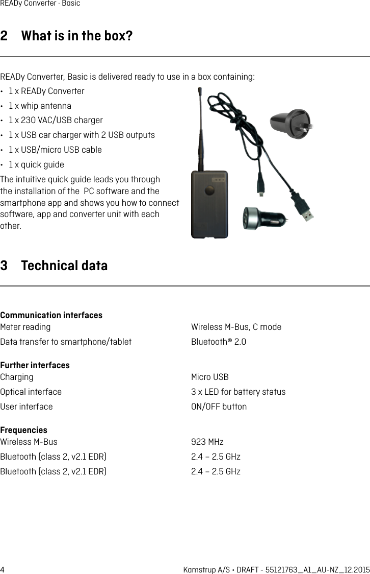 4 Kamstrup A/S • DRAFT - 55121763_A1_AU-NZ_12.2015READy Converter · Basic2  Wht is in the box?READy Converter, Bsic is delivered redy to use in  box contining: •  1 x READy Converter•  1 x whip ntenn•  1 x 230 VAC/USB chrger•  1 x USB cr chrger with 2 USB outputs•  1 x USB/micro USB cble •  1 x quick guideThe intuitive quick guide leds you through the instlltion of the  PC softwre nd the smrtphone pp nd shows you how to connect softwre, pp nd converter unit with ech other.3  Technicl dtCommuniction interfces Meter reding  Wireless M-Bus, C modeDt trnsfer to smrtphone/tblet  Bluetooth® 2.0Further interfces Chrging  Micro USBOpticl interfce  3 x LED for bttery sttusUser interfce  ON/OFF buttonFrequencies Wireless M-Bus  923 MHzBluetooth (clss 2, v2.1 EDR)  2.4 – 2.5 GHzBluetooth (clss 2, v2.1 EDR)  2.4 – 2.5 GHz 