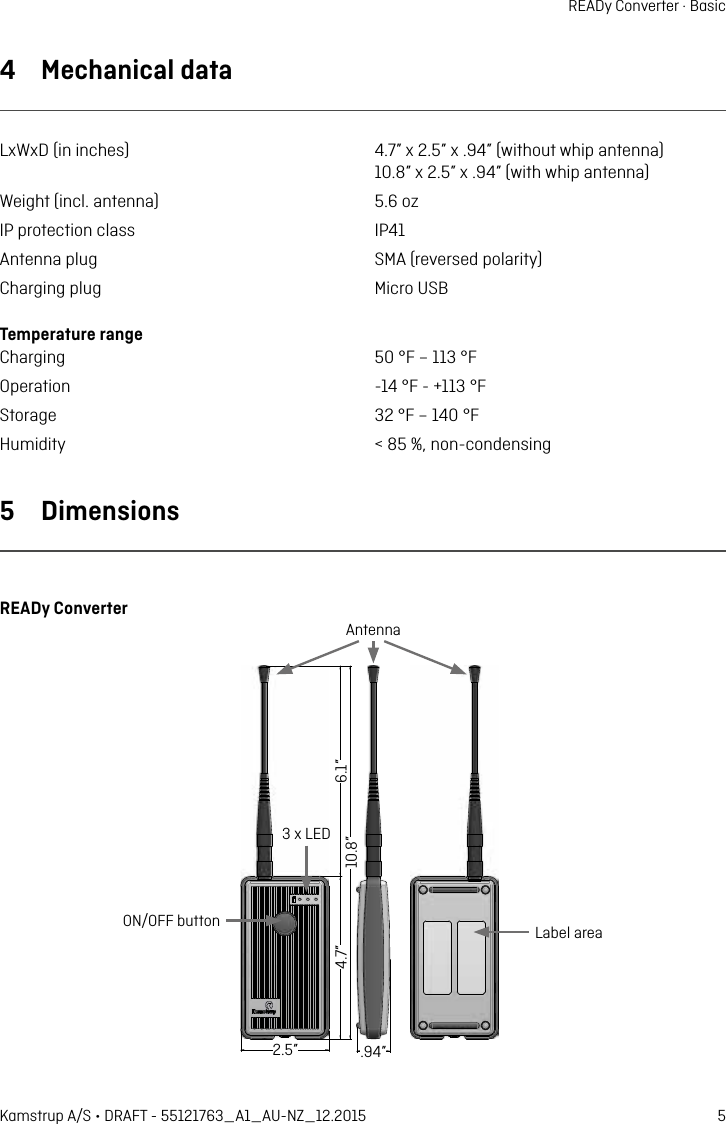 5Kamstrup A/S • DRAFT - 55121763_A1_AU-NZ_12.2015READy Converter · Basic4  Mechnicl dtLxWxD (in inches)  4.7” x 2.5” x .94” (without whip ntenn)   10.8” x 2.5” x .94” (with whip ntenn)Weight (incl. ntenn)  5.6 ozIP protection clss  IP41Antenn plug  SMA (reversed polrity)Chrging plug  Micro USBTemperture rnge Chrging  50 °F – 113 °FOpertion  -14 °F - +113 °FStorge  32 °F – 140 °FHumidity  &lt; 85 %, non-condensing5  DimensionsREADy Converter120 15527565 24Lbel reON/OFF buttonAntenn3 x LED6.1”10.8”4.7” 2.5” .94”