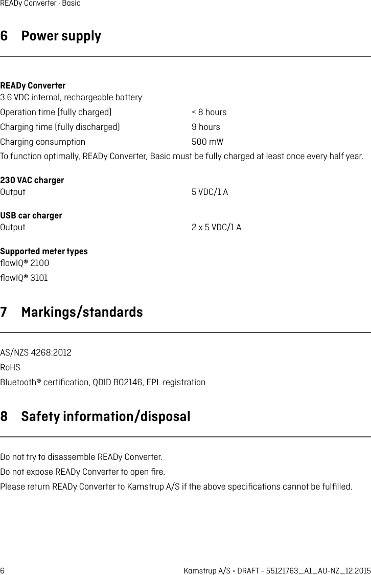 6 Kamstrup A/S • DRAFT - 55121763_A1_AU-NZ_12.2015READy Converter · Basic6  Power supplyREADy Converter 3.6 VDC internl, rechrgeble btteryOpertion time (fully chrged)  &lt; 8 hoursChrging time (fully dischrged)  9 hoursChrging consumption  500 mWTo function optimlly, READy Converter, Bsic must be fully chrged t lest once every hlf yer.230 VAC chrger Output  5 VDC/1 AUSB cr chrger Output  2 x 5 VDC/1 ASupported meter types ﬂowIQ® 2100 ﬂowIQ® 3101 7  Mrkings/stndrdsAS/NZS 4268:2012RoHSBluetooth® certiﬁction, QDID BO2146, EPL registrtion8  Sfety informtion/disposlDo not try to disssemble READy Converter.Do not expose READy Converter to open ﬁre.Plese return READy Converter to Kmstrup A/S if the bove speciﬁctions cnnot be fulﬁlled.