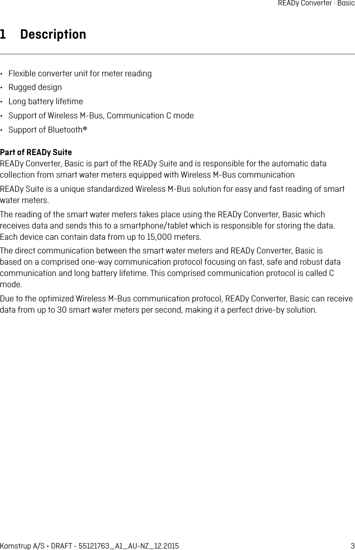 3Kamstrup A/S • DRAFT - 55121763_A1_AU-NZ_12.2015READy Converter · Basic1  Description•  Flexible converter unit for meter reding•  Rugged design•  Long bttery lifetime•  Support of Wireless M-Bus, Communiction C mode•  Support of Bluetooth®Prt of READy SuiteREADy Converter, Bsic is prt of the READy Suite nd is responsible for the utomtic dt collection from smrt wter meters equipped with Wireless M-Bus communictionREADy Suite is  unique stndrdized Wireless M-Bus solution for esy nd fst reding of smrt wter meters.The reding of the smrt wter meters tkes plce using the READy Converter, Bsic which receives dt nd sends this to  smrtphone/tblet which is responsible for storing the dt.  Ech device cn contin dt from up to 15,000 meters.The direct communiction between the smrt wter meters nd READy Converter, Bsic is bsed on  comprised one-wy communiction protocol focusing on fst, sfe nd robust dt communiction nd long bttery lifetime. This comprised communiction protocol is clled C mode.Due to the optimized Wireless M-Bus communiction protocol, READy Converter, Bsic cn receive dt from up to 30 smrt wter meters per second, mking it  perfect drive-by solution.