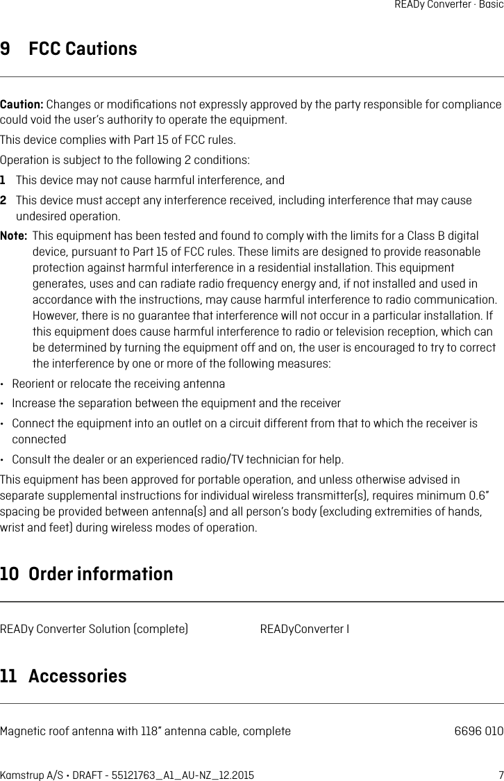 7Kamstrup A/S • DRAFT - 55121763_A1_AU-NZ_12.2015READy Converter · Basic9  FCC CutionsCution: Chnges or modiﬁctions not expressly pproved by the prty responsible for complince could void the user’s uthority to operte the equipment. This device complies with Prt 15 of FCC rules. Opertion is subject to the following 2 conditions: 1  This device my not cuse hrmful interference, nd2  This device must ccept ny interference received, including interference tht my cuse undesired opertion.Note:  This equipment hs been tested nd found to comply with the limits for  Clss B digitl device, pursunt to Prt 15 of FCC rules. These limits re designed to provide resonble protection ginst hrmful interference in  residentil instlltion. This equipment genertes, uses nd cn rdite rdio frequency energy nd, if not instlled nd used in ccordnce with the instructions, my cuse hrmful interference to rdio communiction. However, there is no gurntee tht interference will not occur in  prticulr instlltion. If this equipment does cuse hrmful interference to rdio or television reception, which cn be determined by turning the equipment off nd on, the user is encourged to try to correct the interference by one or more of the following mesures:•  Reorient or relocte the receiving ntenn•  Increse the seprtion between the equipment nd the receiver•  Connect the equipment into n outlet on  circuit different from tht to which the receiver is connected•  Consult the deler or n experienced rdio/TV technicin for help.This equipment hs been pproved for portble opertion, nd unless otherwise dvised in seprte supplementl instructions for individul wireless trnsmitter(s), requires minimum 0.6” spcing be provided between ntenn(s) nd ll person’s body (excluding extremities of hnds, wrist nd feet) during wireless modes of opertion.10  Order informtionREADy Converter Solution (complete)  READyConverter I11  AccessoriesMgnetic roof ntenn with 118” ntenn cble, complete  6696 010