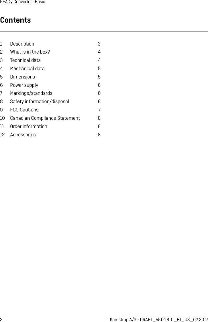 2 Kamstrup A/S • DRAFT_55121610_B1_US_02.2017READy Converter · BasicContents1 Description  32  What is in the box?  43  Technical data  44  Mechanical data  55 Dimensions  56  Power supply  67 Markings/standards  68  Safety information/disposal  69  FCC Cautions  710  Canadian Compliance Statement  811  Order information  812 Accessories  8
