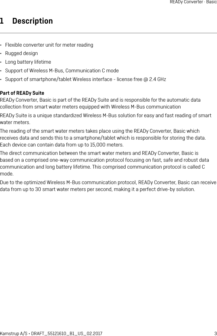 3Kamstrup A/S • DRAFT_55121610_B1_US_02.2017READy Converter · Basic1  Description•  Flexible converter unit for meter reading•  Rugged design•  Long battery lifetime•  Support of Wireless M-Bus, Communication C mode•  Support of smartphone/tablet Wireless interface - license free @ 2.4 GHzPart of READy SuiteREADy Converter, Basic is part of the READy Suite and is responsible for the automatic data collection from smart water meters equipped with Wireless M-Bus communicationREADy Suite is a unique standardized Wireless M-Bus solution for easy and fast reading of smart water meters.The reading of the smart water meters takes place using the READy Converter, Basic which receives data and sends this to a smartphone/tablet which is responsible for storing the data.  Each device can contain data from up to 15,000 meters.The direct communication between the smart water meters and READy Converter, Basic is based on a comprised one-way communication protocol focusing on fast, safe and robust data communication and long battery lifetime. This comprised communication protocol is called C mode.Due to the optimized Wireless M-Bus communication protocol, READy Converter, Basic can receive data from up to 30 smart water meters per second, making it a perfect drive-by solution.
