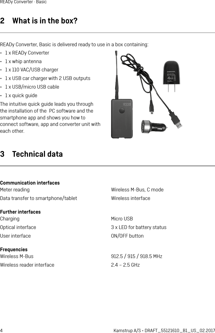 4 Kamstrup A/S • DRAFT_55121610_B1_US_02.2017READy Converter · Basic2  What is in the box?READy Converter, Basic is delivered ready to use in a box containing: •  1 x READy Converter•  1 x whip antenna•  1 x 110 VAC/USB charger•  1 x USB car charger with 2 USB outputs•  1 x USB/micro USB cable •  1 x quick guideThe intuitive quick guide leads you through the installation of the  PC software and the smartphone app and shows you how to connect software, app and converter unit with each other.3  Technical dataCommunication interfaces Meter reading  Wireless M-Bus, C modeData transfer to smartphone/tablet  Wireless interfaceFurther interfaces Charging  Micro USBOptical interface  3 x LED for battery statusUser interface  ON/OFF buttonFrequencies Wireless M-Bus  912.5 / 915 / 918.5 MHzWireless reader interface  2.4 – 2.5 GHz