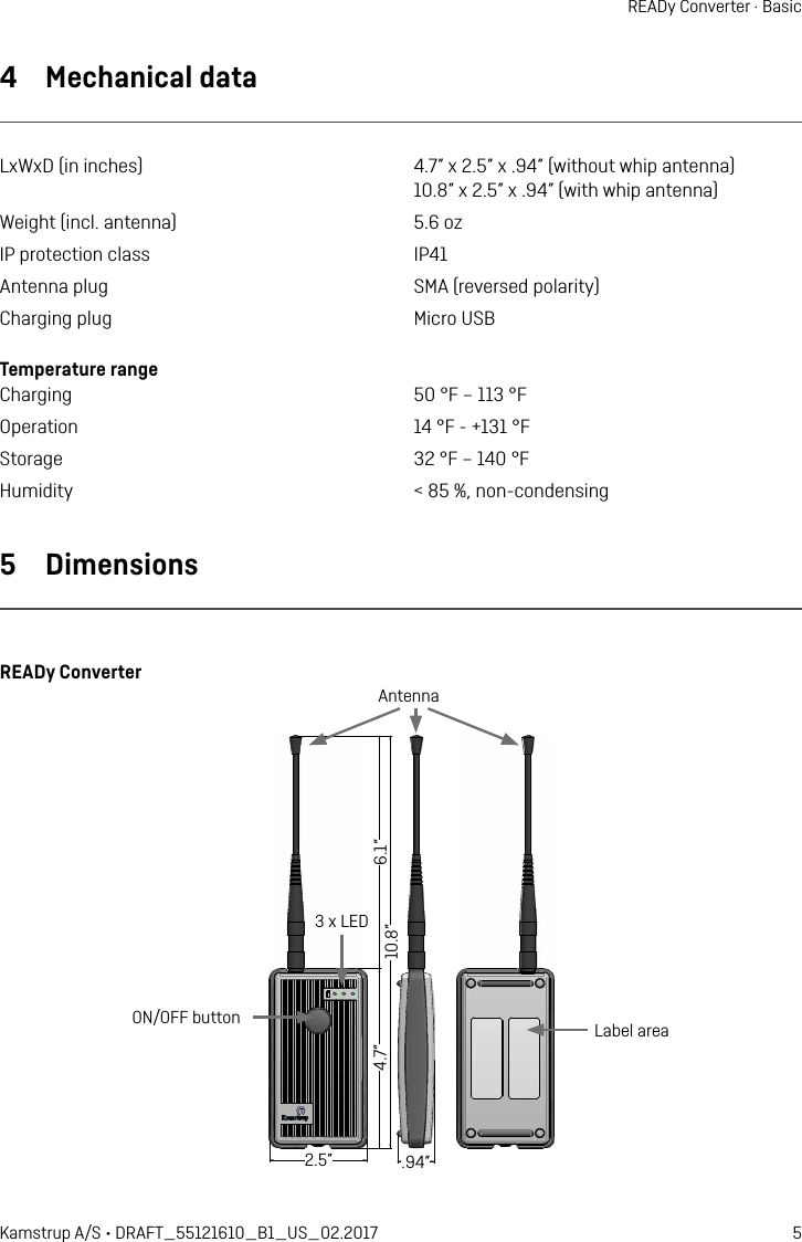 5Kamstrup A/S • DRAFT_55121610_B1_US_02.2017READy Converter · Basic4  Mechanical dataLxWxD (in inches)  4.7” x 2.5” x .94” (without whip antenna)   10.8” x 2.5” x .94” (with whip antenna)Weight (incl. antenna)  5.6 ozIP protection class  IP41Antenna plug  SMA (reversed polarity)Charging plug  Micro USBTemperature range Charging  50 °F – 113 °FOperation  14 °F - +131 °FStorage  32 °F – 140 °FHumidity  &lt; 85 %, non-condensing5  DimensionsREADy Converter120 15527565 24Label areaON/OFF buttonAntenna3 x LED6.1”10.8”4.7” 2.5” .94”