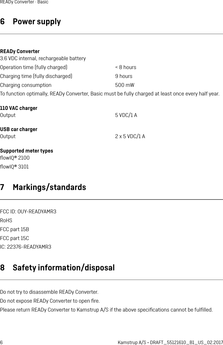 6 Kamstrup A/S • DRAFT_55121610_B1_US_02.2017READy Converter · Basic6  Power supplyREADy Converter 3.6 VDC internal, rechargeable batteryOperation time (fully charged)  &lt; 8 hoursCharging time (fully discharged)  9 hoursCharging consumption  500 mWTo function optimally, READy Converter, Basic must be fully charged at least once every half year.110 VAC charger Output  5 VDC/1 AUSB car charger Output  2 x 5 VDC/1 ASupported meter types ﬂowIQ® 2100 ﬂowIQ® 3101 7  Markings/standardsFCC ID: OUY-READYAMR3RoHSFCC part 15BFCC part 15CIC: 22376-READYAMR38  Safety information/disposalDo not try to disassemble READy Converter.Do not expose READy Converter to open ﬁre.Please return READy Converter to Kamstrup A/S if the above speciﬁcations cannot be fulﬁlled.