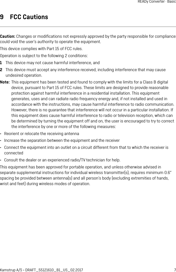7Kamstrup A/S • DRAFT_55121610_B1_US_02.2017READy Converter · Basic9  FCC CautionsCaution: Changes or modiﬁcations not expressly approved by the party responsible for compliance could void the user’s authority to operate the equipment. This device complies with Part 15 of FCC rules. Operation is subject to the following 2 conditions: 1  This device may not cause harmful interference, and2  This device must accept any interference received, including interference that may cause undesired operation.Note:  This equipment has been tested and found to comply with the limits for a Class B digital device, pursuant to Part 15 of FCC rules. These limits are designed to provide reasonable protection against harmful interference in a residential installation. This equipment generates, uses and can radiate radio frequency energy and, if not installed and used in accordance with the instructions, may cause harmful interference to radio communication. However, there is no guarantee that interference will not occur in a particular installation. If this equipment does cause harmful interference to radio or television reception, which can be determined by turning the equipment off and on, the user is encouraged to try to correct the interference by one or more of the following measures:•  Reorient or relocate the receiving antenna•  Increase the separation between the equipment and the receiver•  Connect the equipment into an outlet on a circuit different from that to which the receiver is connected•  Consult the dealer or an experienced radio/TV technician for help.This equipment has been approved for portable operation, and unless otherwise advised in separate supplemental instructions for individual wireless transmitter(s), requires minimum 0.6” spacing be provided between antenna(s) and all person’s body (excluding extremities of hands, wrist and feet) during wireless modes of operation.