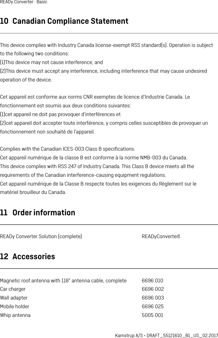 10  Canadian Compliance StatementThis device complies with Industry Canada license-exempt RSS standard(s). Operation is subjectto the following two conditions:(1)This device may not cause interference, and(2)This device must accept any interference, including interference that may cause undesiredoperation of the device.Cet appareil est conforme aux norms CNR exemptes de licence d’Industrie Canada. Lefonctionnement est soumis aux deux conditions suivantes:(1)cet appareil ne doit pas provoquer d’interférences et(2)cet appareil doit accepter toute interférence, y compris celles susceptibles de provoquer unfonctionnement non souhaité de l’appareil.Complies with the Canadian ICES-003 Class B speciﬁcations.Cet appareil numérique de la classe B est conforme à la norme NMB-003 du Canada.This device complies with RSS 247 of Industry Canada. This Class B device meets all therequirements of the Canadian interference-causing equipment regulations.Cet appareil numérique de la Classe B respecte toutes les exigences du Règlement sur lematériel brouilleur du Canada.11  Order informationREADy Converter Solution (complete)  READyConverterI12  AccessoriesMagnetic roof antenna with 118” antenna cable, complete  6696 010Car charger  6696 002Wall adapter  6696 003Mobile holder  6696 025Whip antenna  5005 001Kamstrup A/S • DRAFT_55121610_B1_US_02.2017READy Converter · Basic