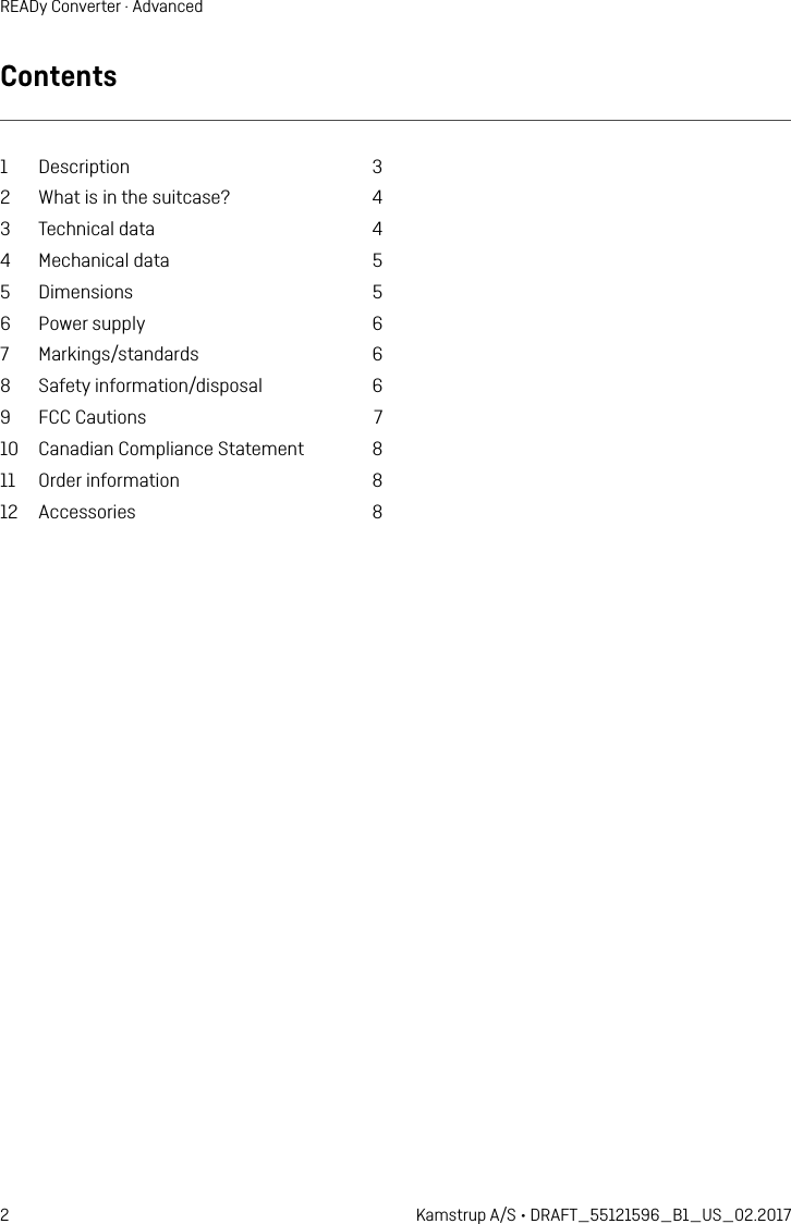 2 Kamstrup A/S • DRAFT_55121596_B1_US_02.2017READy Converter · AdvancedContents1 Description  32  What is in the suitcase?  43  Technical data  44  Mechanical data  55 Dimensions  56  Power supply  67 Markings/standards  68  Safety information/disposal  69  FCC Cautions  710  Canadian Compliance Statement  811  Order information  812 Accessories  8