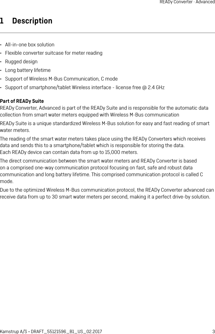 3Kamstrup A/S • DRAFT_55121596_B1_US_02.2017READy Converter · Advanced1  Description•  All-in-one box solution•  Flexible converter suitcase for meter reading•  Rugged design•  Long battery lifetime•  Support of Wireless M-Bus Communication, C mode•  Support of smartphone/tablet Wireless interface - license free @ 2.4 GHzPart of READy SuiteREADy Converter, Advanced is part of the READy Suite and is responsible for the automatic data collection from smart water meters equipped with Wireless M-Bus communicationREADy Suite is a unique standardized Wireless M-Bus solution for easy and fast reading of smart water meters.The reading of the smart water meters takes place using the READy Converters which receives data and sends this to a smartphone/tablet which is responsible for storing the data.  Each READy device can contain data from up to 15,000 meters.The direct communication between the smart water meters and READy Converter is based on a comprised one-way communication protocol focusing on fast, safe and robust data communication and long battery lifetime. This comprised communication protocol is called C mode.Due to the optimized Wireless M-Bus communication protocol, the READy Converter advanced can receive data from up to 30 smart water meters per second, making it a perfect drive-by solution.