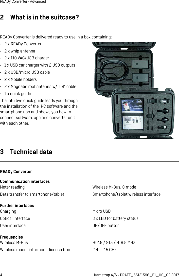 4 Kamstrup A/S • DRAFT_55121596_B1_US_02.2017READy Converter · Advanced2  What is in the suitcase?READy Converter is delivered ready to use in a box containing:•  2 x READy Converter•  2 x whip antenna•  2 x 110 VAC/USB charger•  1 x USB car charger with 2 USB outputs•  2 x USB/micro USB cable •  2 x Mobile holders•  2 x Magnetic roof antenna w/ 118” cable•  1 x quick guideThe intuitive quick guide leads you through  the installation of the  PC software and the  smartphone app and shows you how to  connect software, app and converter unit  with each other.3  Technical dataREADy ConverterCommunication interfacesMeter reading  Wireless M-Bus, C modeData transfer to smartphone/tablet  Smartphone/tablet wireless interface Further interfacesCharging  Micro USBOptical interface  3 x LED for battery statusUser interface  ON/OFF buttonFrequenciesWireless M-Bus  912.5 / 915 / 918.5 MHzWireless reader interface - license free  2.4 – 2.5 GHz 