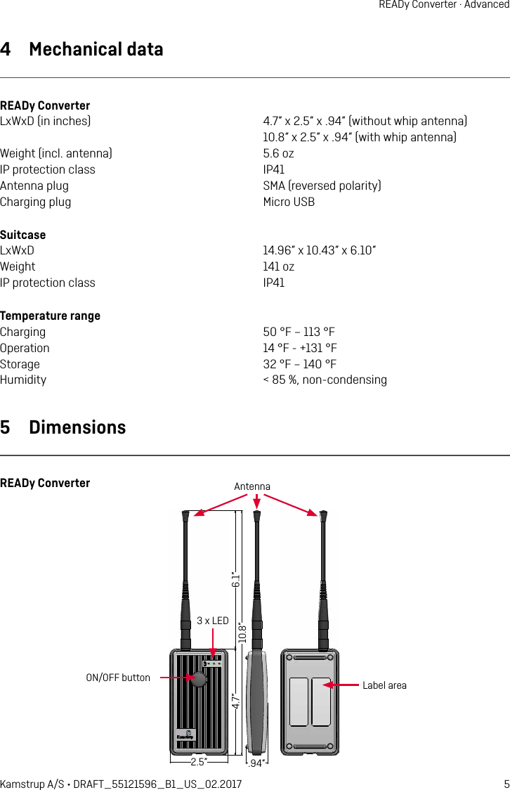 5Kamstrup A/S • DRAFT_55121596_B1_US_02.2017READy Converter · Advanced4  Mechanical dataREADy ConverterLxWxD (in inches)  4.7” x 2.5” x .94” (without whip antenna)   10.8” x 2.5” x .94” (with whip antenna)Weight (incl. antenna)  5.6 ozIP protection class  IP41Antenna plug  SMA (reversed polarity)Charging plug  Micro USBSuitcaseLxWxD  14.96” x 10.43” x 6.10”Weight  141 ozIP protection class  IP41Temperature rangeCharging  50 °F – 113 °FOperation  14 °F - +131 °FStorage  32 °F – 140 °FHumidity  &lt; 85 %, non-condensing5  DimensionsREADy Converter120 15527565 24Label areaON/OFF buttonAntenna3 x LED6.1”10.8”4.7” 2.5” .94”