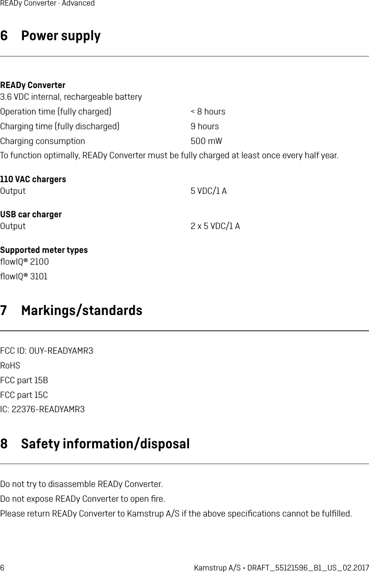 6 Kamstrup A/S • DRAFT_55121596_B1_US_02.2017READy Converter · Advanced6  Power supplyREADy Converter3.6 VDC internal, rechargeable batteryOperation time (fully charged)  &lt; 8 hoursCharging time (fully discharged)  9 hoursCharging consumption  500 mWTo function optimally, READy Converter must be fully charged at least once every half year.110 VAC chargersOutput  5 VDC/1 AUSB car chargerOutput  2 x 5 VDC/1 ASupported meter types ﬂowIQ® 2100 ﬂowIQ® 3101 7  Markings/standardsFCC ID: OUY-READYAMR3RoHSFCC part 15BFCC part 15CIC: 22376-READYAMR38  Safety information/disposalDo not try to disassemble READy Converter.Do not expose READy Converter to open ﬁre.Please return READy Converter to Kamstrup A/S if the above speciﬁcations cannot be fulﬁlled.