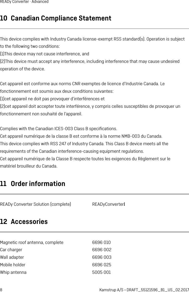 8 Kamstrup A/S • DRAFT_55121596_B1_US_02.2017READy Converter · Advanced10  Canadian Compliance StatementThis device complies with Industry Canada license-exempt RSS standard(s). Operation is subjectto the following two conditions:(1)This device may not cause interference, and(2)This device must accept any interference, including interference that may cause undesiredoperation of the device.Cet appareil est conforme aux norms CNR exemptes de licence d’Industrie Canada. Lefonctionnement est soumis aux deux conditions suivantes:(1)cet appareil ne doit pas provoquer d’interférences et(2)cet appareil doit accepter toute interférence, y compris celles susceptibles de provoquer unfonctionnement non souhaité de l’appareil.Complies with the Canadian ICES-003 Class B speciﬁcations.Cet appareil numérique de la classe B est conforme à la norme NMB-003 du Canada.This device complies with RSS 247 of Industry Canada. This Class B device meets all therequirements of the Canadian interference-causing equipment regulations.Cet appareil numérique de la Classe B respecte toutes les exigences du Règlement sur lematériel brouilleur du Canada.11  Order informationREADy Converter Solution (complete)  READyConverterI12  AccessoriesMagnetic roof antenna, complete  6696 010Car charger  6696 002Wall adapter  6696 003Mobile holder  6696 025Whip antenna  5005 001