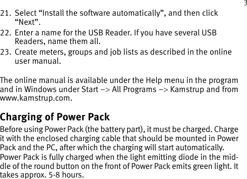 355121179_B1_GB_10.201221.   Select “Install the software automatically”, and then click “Next”.22.   Enter a name for the USB Reader. If you have several USB Readers, name them all. 23.   Create meters, groups and job lists as described in the online user manual. The online manual is available under the Help menu in the program and in Windows under Start –&gt; All Programs –&gt; Kamstrup and from www.kamstrup.com.Charging of Power PackBefore using Power Pack (the battery part), it must be charged. Charge it with the enclosed charging cable that should be mounted in Power Pack and the PC, after which the charging will start automatically.Power Pack is fully charged when the light emitting diode in the mid-dle of the round button on the front of Power Pack emits green light. It takes approx. 5-8 hours.