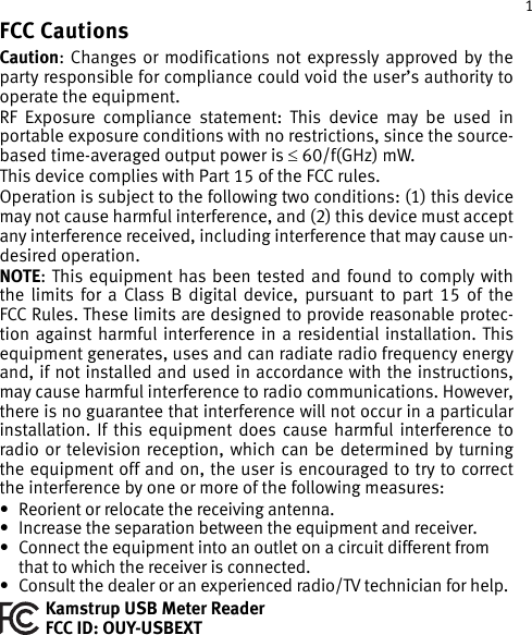 1FCC CautionsCaution: Changes or modifications not expressly approved by the party responsible for compliance could void the user’s authority to operate the equipment. RF Exposure compliance statement: This device may be used in portable exposure conditions with no restrictions, since the source-based time-averaged output power is ≤ 60/f(GHz) mW.This device complies with Part 15 of the FCC rules.Operation is subject to the following two conditions: (1) this device may not cause harmful interference, and (2) this device must accept any interference received, including interference that may cause un-desired operation.NOTE: This equipment has been tested and found to comply with the limits for a Class B digital device, pursuant to part 15 of the FCC Rules. These limits are designed to provide reasonable protec-tion against harmful interference in a residential installation. This equipment generates, uses and can radiate radio frequency energy and, if not installed and used in accordance with the instructions, may cause harmful interference to radio communications. However, there is no guarantee that interference will not occur in a particular installation. If this equipment does cause harmful interference to radio or television reception, which can be determined by turning the equipment off and on, the user is encouraged to try to correct the interference by one or more of the following measures: • Reorient or relocate the receiving antenna. • Increase the separation between the equipment and receiver. • Connect the equipment into an outlet on a circuit different from that to which the receiver is connected. • Consult the dealer or an experienced radio/TV technician for help.Kamstrup USB Meter Reader FCC ID: OUY-USBEXT 