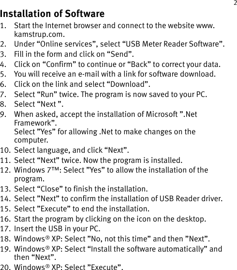 1 2Installation of Software1.  Start the Internet browser and connect to the website www.kamstrup.com.2.  Under “Online services”, select “USB Meter Reader Software”.3.  Fill in the form and click on “Send”. 4.  Click on “Confirm” to continue or “Back” to correct your data.5.  You will receive an e-mail with a link for software download.6.  Click on the link and select “Download”.7.  Select “Run” twice. The program is now saved to your PC.8.  Select “Next ”.9.  When asked, accept the installation of Microsoft ”.Net Framework”.  Select ”Yes” for allowing .Net to make changes on the computer.10.  Select language, and click “Next”.11.   Select “Next” twice. Now the program is installed.12.   Windows 7™: Select ”Yes” to allow the installation of the program.13.   Select “Close” to finish the installation.14.   Select ”Next” to confirm the installation of USB Reader driver.15.   Select ”Execute” to end the installation.16.   Start the program by clicking on the icon on the desktop.17.   Insert the USB in your PC.18.   Windows® XP: Select ”No, not this time” and then ”Next”.19.   Windows® XP: Select “Install the software automatically” and then “Next”.20.   Windows®  XP:  Select  ”Execute”.