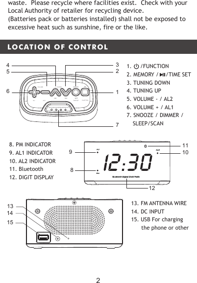 LOCATION OF CONTROLMEMORYTUNINGVOLUMEAL2AL1 TIME SETSNOOZE/DIMMER/SLEEP/SCANFUNCTION61723548109AL1PMAL 2Bluetooth Digital Clock Radio1112waste.  Please recycle where facilities exist.  Check with your Local Authority of retailer for recycling device.(Batteries pack or batteries installed) shall not be exposed to excessive heat such as sunshine, fire or the like.8. PM INDICATOR 9. AL1 INDICATOR    10. AL2 INDICATOR11. Bluetooth 12. DIGIT DISPLAY 151413 13. FM ANTENNA WIRE 14. DC INPUT15. USB For charging the phone or other21.     /FUNCTION2. MEMORY /    /TIME SET3. TUNING DOWN4. TUNING UP5. VOLUME - / AL2  6. VOLUME + / AL17. SNOOZE / DIMMER /   SLEEP/SCAN